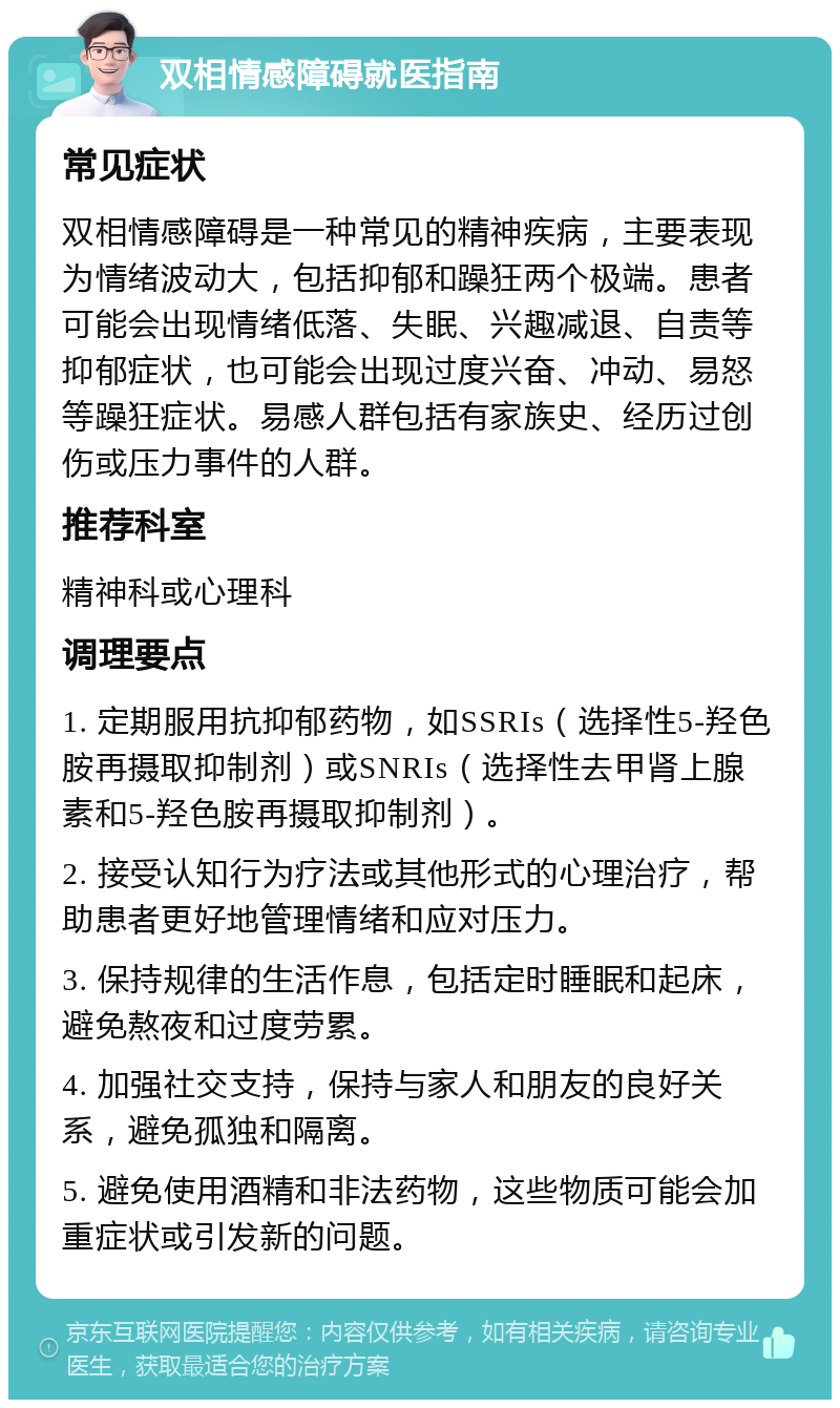 双相情感障碍就医指南 常见症状 双相情感障碍是一种常见的精神疾病，主要表现为情绪波动大，包括抑郁和躁狂两个极端。患者可能会出现情绪低落、失眠、兴趣减退、自责等抑郁症状，也可能会出现过度兴奋、冲动、易怒等躁狂症状。易感人群包括有家族史、经历过创伤或压力事件的人群。 推荐科室 精神科或心理科 调理要点 1. 定期服用抗抑郁药物，如SSRIs（选择性5-羟色胺再摄取抑制剂）或SNRIs（选择性去甲肾上腺素和5-羟色胺再摄取抑制剂）。 2. 接受认知行为疗法或其他形式的心理治疗，帮助患者更好地管理情绪和应对压力。 3. 保持规律的生活作息，包括定时睡眠和起床，避免熬夜和过度劳累。 4. 加强社交支持，保持与家人和朋友的良好关系，避免孤独和隔离。 5. 避免使用酒精和非法药物，这些物质可能会加重症状或引发新的问题。