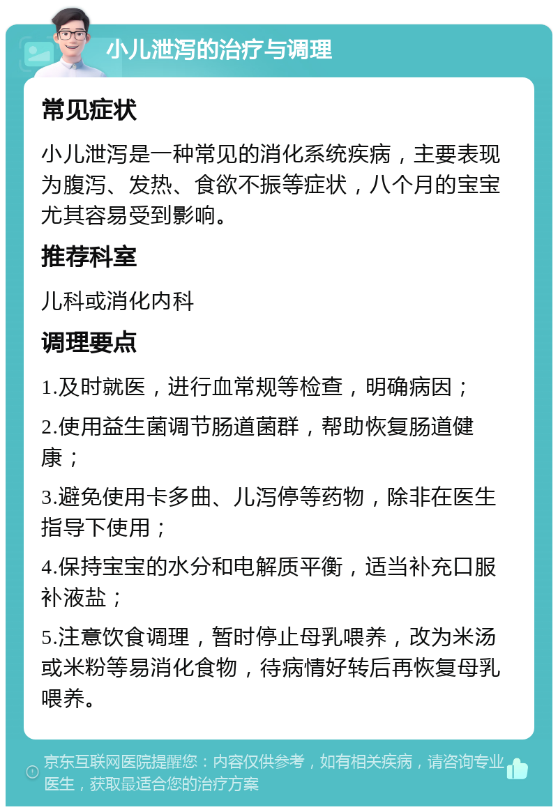 小儿泄泻的治疗与调理 常见症状 小儿泄泻是一种常见的消化系统疾病，主要表现为腹泻、发热、食欲不振等症状，八个月的宝宝尤其容易受到影响。 推荐科室 儿科或消化内科 调理要点 1.及时就医，进行血常规等检查，明确病因； 2.使用益生菌调节肠道菌群，帮助恢复肠道健康； 3.避免使用卡多曲、儿泻停等药物，除非在医生指导下使用； 4.保持宝宝的水分和电解质平衡，适当补充口服补液盐； 5.注意饮食调理，暂时停止母乳喂养，改为米汤或米粉等易消化食物，待病情好转后再恢复母乳喂养。