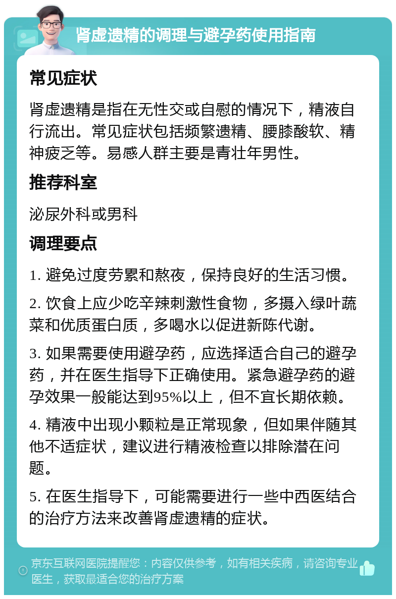 肾虚遗精的调理与避孕药使用指南 常见症状 肾虚遗精是指在无性交或自慰的情况下，精液自行流出。常见症状包括频繁遗精、腰膝酸软、精神疲乏等。易感人群主要是青壮年男性。 推荐科室 泌尿外科或男科 调理要点 1. 避免过度劳累和熬夜，保持良好的生活习惯。 2. 饮食上应少吃辛辣刺激性食物，多摄入绿叶蔬菜和优质蛋白质，多喝水以促进新陈代谢。 3. 如果需要使用避孕药，应选择适合自己的避孕药，并在医生指导下正确使用。紧急避孕药的避孕效果一般能达到95%以上，但不宜长期依赖。 4. 精液中出现小颗粒是正常现象，但如果伴随其他不适症状，建议进行精液检查以排除潜在问题。 5. 在医生指导下，可能需要进行一些中西医结合的治疗方法来改善肾虚遗精的症状。