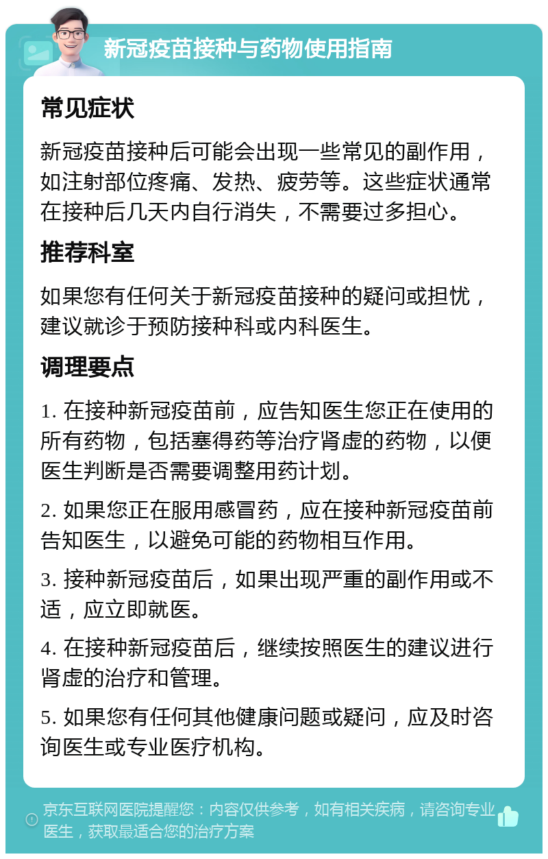 新冠疫苗接种与药物使用指南 常见症状 新冠疫苗接种后可能会出现一些常见的副作用，如注射部位疼痛、发热、疲劳等。这些症状通常在接种后几天内自行消失，不需要过多担心。 推荐科室 如果您有任何关于新冠疫苗接种的疑问或担忧，建议就诊于预防接种科或内科医生。 调理要点 1. 在接种新冠疫苗前，应告知医生您正在使用的所有药物，包括塞得药等治疗肾虚的药物，以便医生判断是否需要调整用药计划。 2. 如果您正在服用感冒药，应在接种新冠疫苗前告知医生，以避免可能的药物相互作用。 3. 接种新冠疫苗后，如果出现严重的副作用或不适，应立即就医。 4. 在接种新冠疫苗后，继续按照医生的建议进行肾虚的治疗和管理。 5. 如果您有任何其他健康问题或疑问，应及时咨询医生或专业医疗机构。