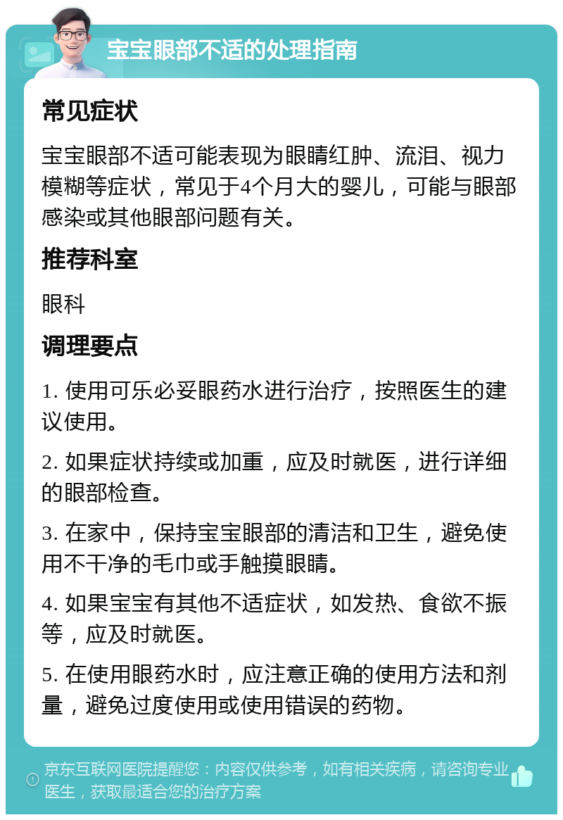 宝宝眼部不适的处理指南 常见症状 宝宝眼部不适可能表现为眼睛红肿、流泪、视力模糊等症状，常见于4个月大的婴儿，可能与眼部感染或其他眼部问题有关。 推荐科室 眼科 调理要点 1. 使用可乐必妥眼药水进行治疗，按照医生的建议使用。 2. 如果症状持续或加重，应及时就医，进行详细的眼部检查。 3. 在家中，保持宝宝眼部的清洁和卫生，避免使用不干净的毛巾或手触摸眼睛。 4. 如果宝宝有其他不适症状，如发热、食欲不振等，应及时就医。 5. 在使用眼药水时，应注意正确的使用方法和剂量，避免过度使用或使用错误的药物。