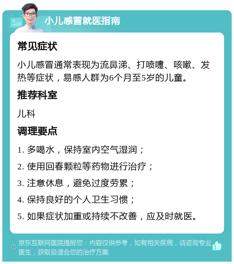 小儿感冒就医指南 常见症状 小儿感冒通常表现为流鼻涕、打喷嚏、咳嗽、发热等症状，易感人群为6个月至5岁的儿童。 推荐科室 儿科 调理要点 1. 多喝水，保持室内空气湿润； 2. 使用回春颗粒等药物进行治疗； 3. 注意休息，避免过度劳累； 4. 保持良好的个人卫生习惯； 5. 如果症状加重或持续不改善，应及时就医。