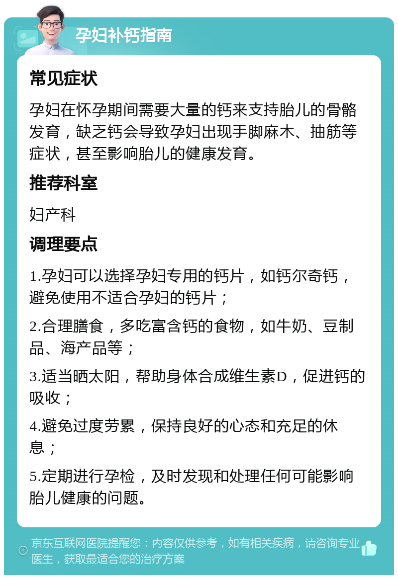 孕妇补钙指南 常见症状 孕妇在怀孕期间需要大量的钙来支持胎儿的骨骼发育，缺乏钙会导致孕妇出现手脚麻木、抽筋等症状，甚至影响胎儿的健康发育。 推荐科室 妇产科 调理要点 1.孕妇可以选择孕妇专用的钙片，如钙尔奇钙，避免使用不适合孕妇的钙片； 2.合理膳食，多吃富含钙的食物，如牛奶、豆制品、海产品等； 3.适当晒太阳，帮助身体合成维生素D，促进钙的吸收； 4.避免过度劳累，保持良好的心态和充足的休息； 5.定期进行孕检，及时发现和处理任何可能影响胎儿健康的问题。