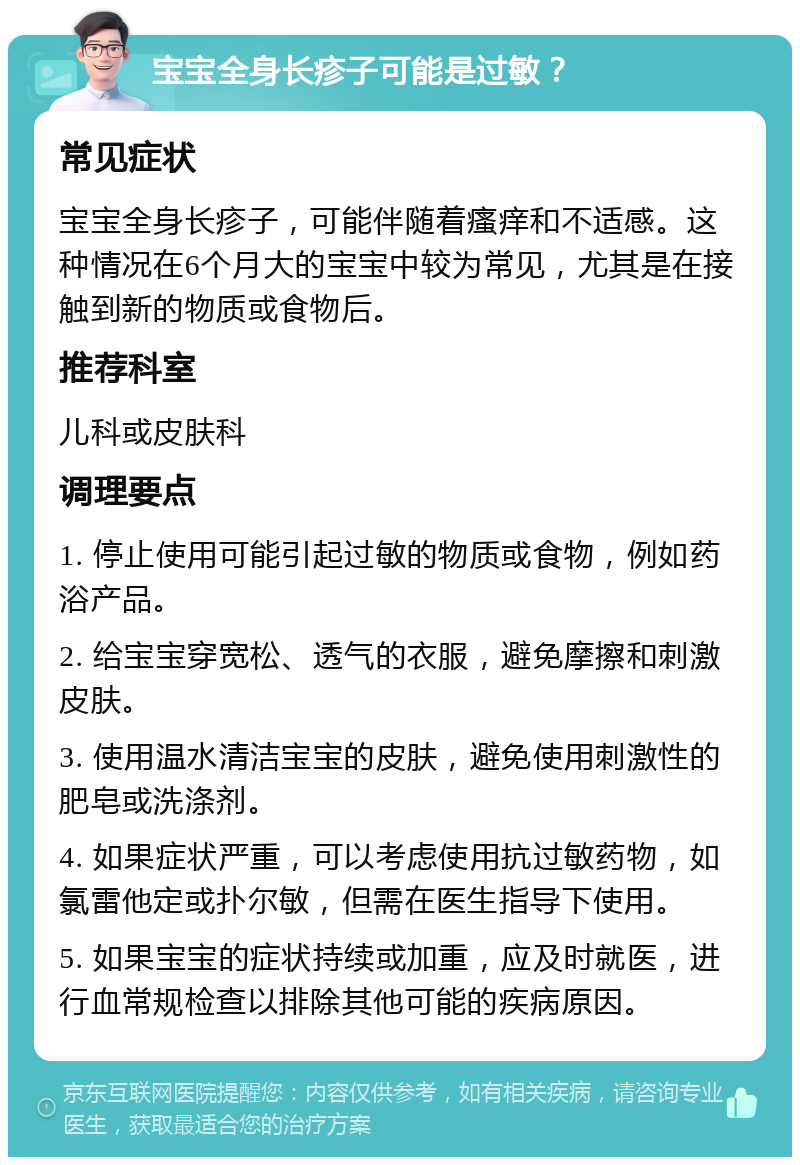 宝宝全身长疹子可能是过敏？ 常见症状 宝宝全身长疹子，可能伴随着瘙痒和不适感。这种情况在6个月大的宝宝中较为常见，尤其是在接触到新的物质或食物后。 推荐科室 儿科或皮肤科 调理要点 1. 停止使用可能引起过敏的物质或食物，例如药浴产品。 2. 给宝宝穿宽松、透气的衣服，避免摩擦和刺激皮肤。 3. 使用温水清洁宝宝的皮肤，避免使用刺激性的肥皂或洗涤剂。 4. 如果症状严重，可以考虑使用抗过敏药物，如氯雷他定或扑尔敏，但需在医生指导下使用。 5. 如果宝宝的症状持续或加重，应及时就医，进行血常规检查以排除其他可能的疾病原因。