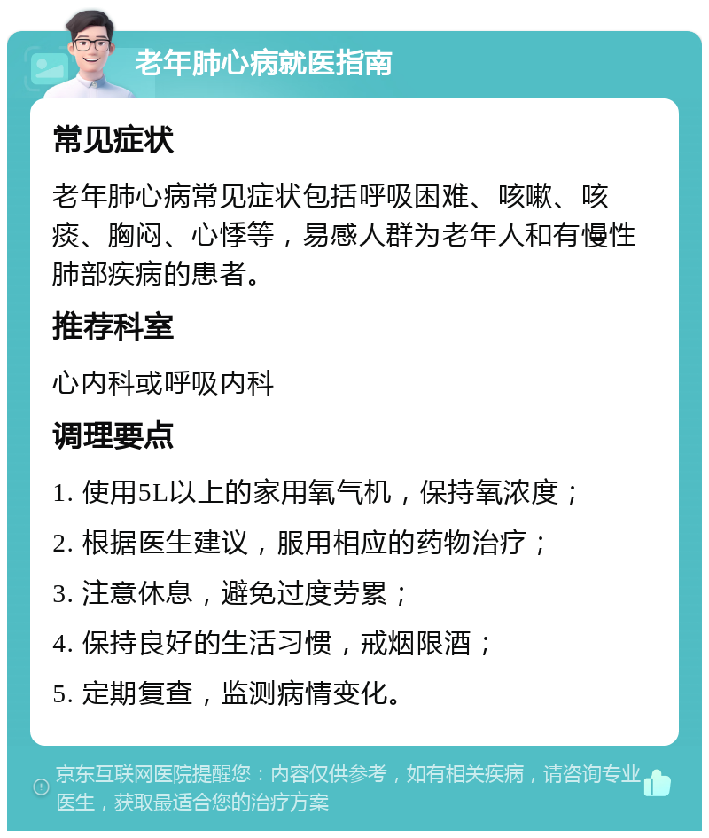 老年肺心病就医指南 常见症状 老年肺心病常见症状包括呼吸困难、咳嗽、咳痰、胸闷、心悸等，易感人群为老年人和有慢性肺部疾病的患者。 推荐科室 心内科或呼吸内科 调理要点 1. 使用5L以上的家用氧气机，保持氧浓度； 2. 根据医生建议，服用相应的药物治疗； 3. 注意休息，避免过度劳累； 4. 保持良好的生活习惯，戒烟限酒； 5. 定期复查，监测病情变化。