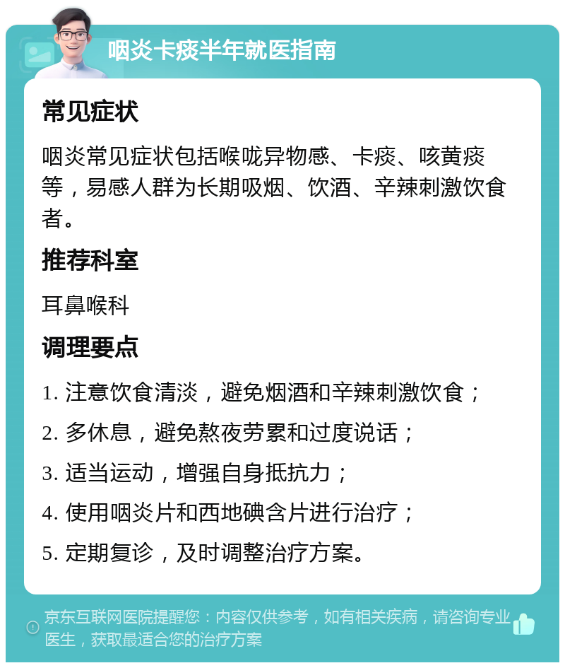 咽炎卡痰半年就医指南 常见症状 咽炎常见症状包括喉咙异物感、卡痰、咳黄痰等，易感人群为长期吸烟、饮酒、辛辣刺激饮食者。 推荐科室 耳鼻喉科 调理要点 1. 注意饮食清淡，避免烟酒和辛辣刺激饮食； 2. 多休息，避免熬夜劳累和过度说话； 3. 适当运动，增强自身抵抗力； 4. 使用咽炎片和西地碘含片进行治疗； 5. 定期复诊，及时调整治疗方案。