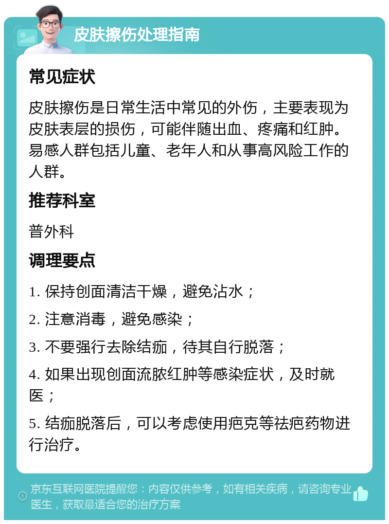 皮肤擦伤处理指南 常见症状 皮肤擦伤是日常生活中常见的外伤，主要表现为皮肤表层的损伤，可能伴随出血、疼痛和红肿。易感人群包括儿童、老年人和从事高风险工作的人群。 推荐科室 普外科 调理要点 1. 保持创面清洁干燥，避免沾水； 2. 注意消毒，避免感染； 3. 不要强行去除结痂，待其自行脱落； 4. 如果出现创面流脓红肿等感染症状，及时就医； 5. 结痂脱落后，可以考虑使用疤克等祛疤药物进行治疗。