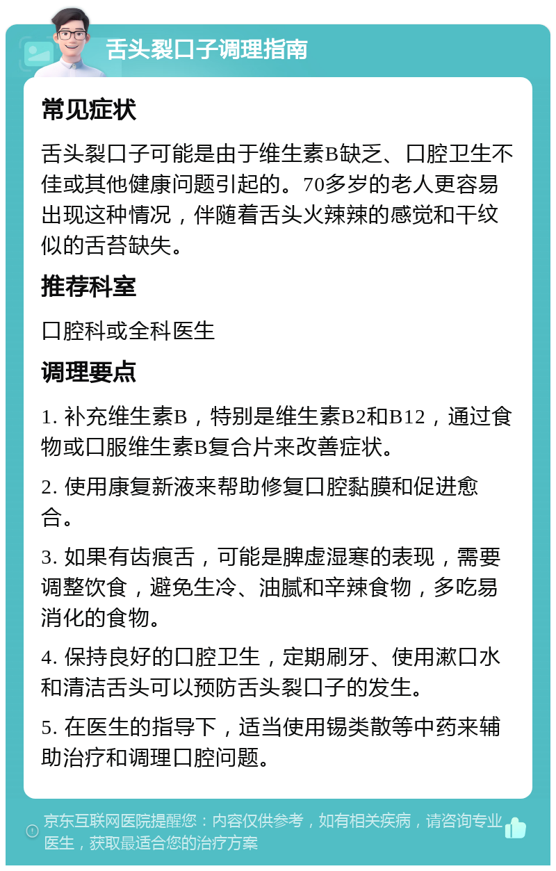 舌头裂口子调理指南 常见症状 舌头裂口子可能是由于维生素B缺乏、口腔卫生不佳或其他健康问题引起的。70多岁的老人更容易出现这种情况，伴随着舌头火辣辣的感觉和干纹似的舌苔缺失。 推荐科室 口腔科或全科医生 调理要点 1. 补充维生素B，特别是维生素B2和B12，通过食物或口服维生素B复合片来改善症状。 2. 使用康复新液来帮助修复口腔黏膜和促进愈合。 3. 如果有齿痕舌，可能是脾虚湿寒的表现，需要调整饮食，避免生冷、油腻和辛辣食物，多吃易消化的食物。 4. 保持良好的口腔卫生，定期刷牙、使用漱口水和清洁舌头可以预防舌头裂口子的发生。 5. 在医生的指导下，适当使用锡类散等中药来辅助治疗和调理口腔问题。