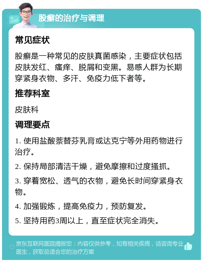 股癣的治疗与调理 常见症状 股癣是一种常见的皮肤真菌感染，主要症状包括皮肤发红、瘙痒、脱屑和变黑。易感人群为长期穿紧身衣物、多汗、免疫力低下者等。 推荐科室 皮肤科 调理要点 1. 使用盐酸萘替芬乳膏或达克宁等外用药物进行治疗。 2. 保持局部清洁干燥，避免摩擦和过度搔抓。 3. 穿着宽松、透气的衣物，避免长时间穿紧身衣物。 4. 加强锻炼，提高免疫力，预防复发。 5. 坚持用药3周以上，直至症状完全消失。