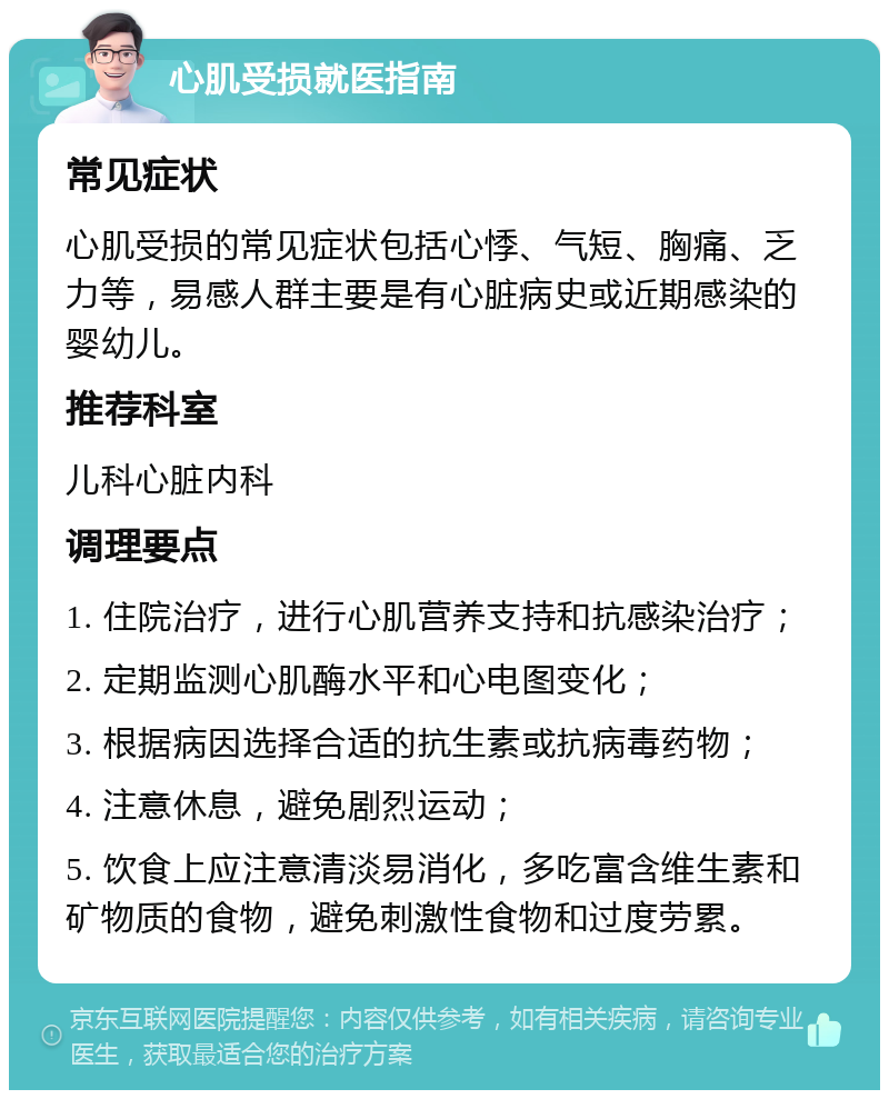 心肌受损就医指南 常见症状 心肌受损的常见症状包括心悸、气短、胸痛、乏力等，易感人群主要是有心脏病史或近期感染的婴幼儿。 推荐科室 儿科心脏内科 调理要点 1. 住院治疗，进行心肌营养支持和抗感染治疗； 2. 定期监测心肌酶水平和心电图变化； 3. 根据病因选择合适的抗生素或抗病毒药物； 4. 注意休息，避免剧烈运动； 5. 饮食上应注意清淡易消化，多吃富含维生素和矿物质的食物，避免刺激性食物和过度劳累。