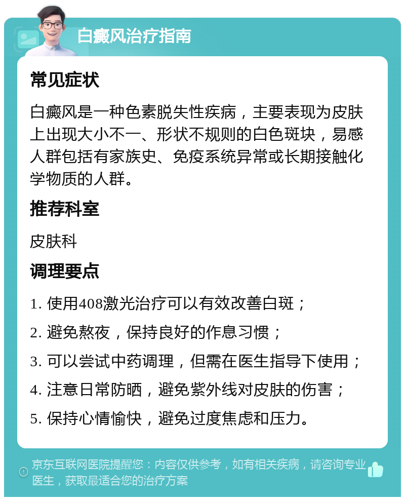 白癜风治疗指南 常见症状 白癜风是一种色素脱失性疾病，主要表现为皮肤上出现大小不一、形状不规则的白色斑块，易感人群包括有家族史、免疫系统异常或长期接触化学物质的人群。 推荐科室 皮肤科 调理要点 1. 使用408激光治疗可以有效改善白斑； 2. 避免熬夜，保持良好的作息习惯； 3. 可以尝试中药调理，但需在医生指导下使用； 4. 注意日常防晒，避免紫外线对皮肤的伤害； 5. 保持心情愉快，避免过度焦虑和压力。