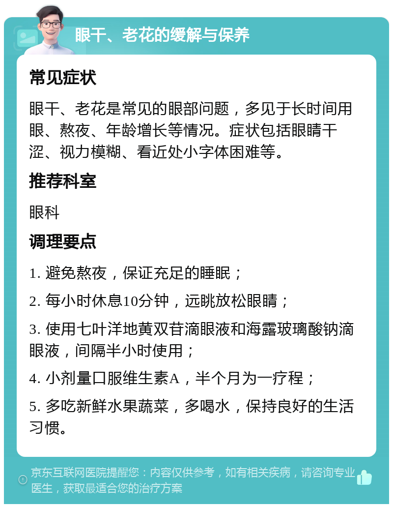 眼干、老花的缓解与保养 常见症状 眼干、老花是常见的眼部问题，多见于长时间用眼、熬夜、年龄增长等情况。症状包括眼睛干涩、视力模糊、看近处小字体困难等。 推荐科室 眼科 调理要点 1. 避免熬夜，保证充足的睡眠； 2. 每小时休息10分钟，远眺放松眼睛； 3. 使用七叶洋地黄双苷滴眼液和海露玻璃酸钠滴眼液，间隔半小时使用； 4. 小剂量口服维生素A，半个月为一疗程； 5. 多吃新鲜水果蔬菜，多喝水，保持良好的生活习惯。