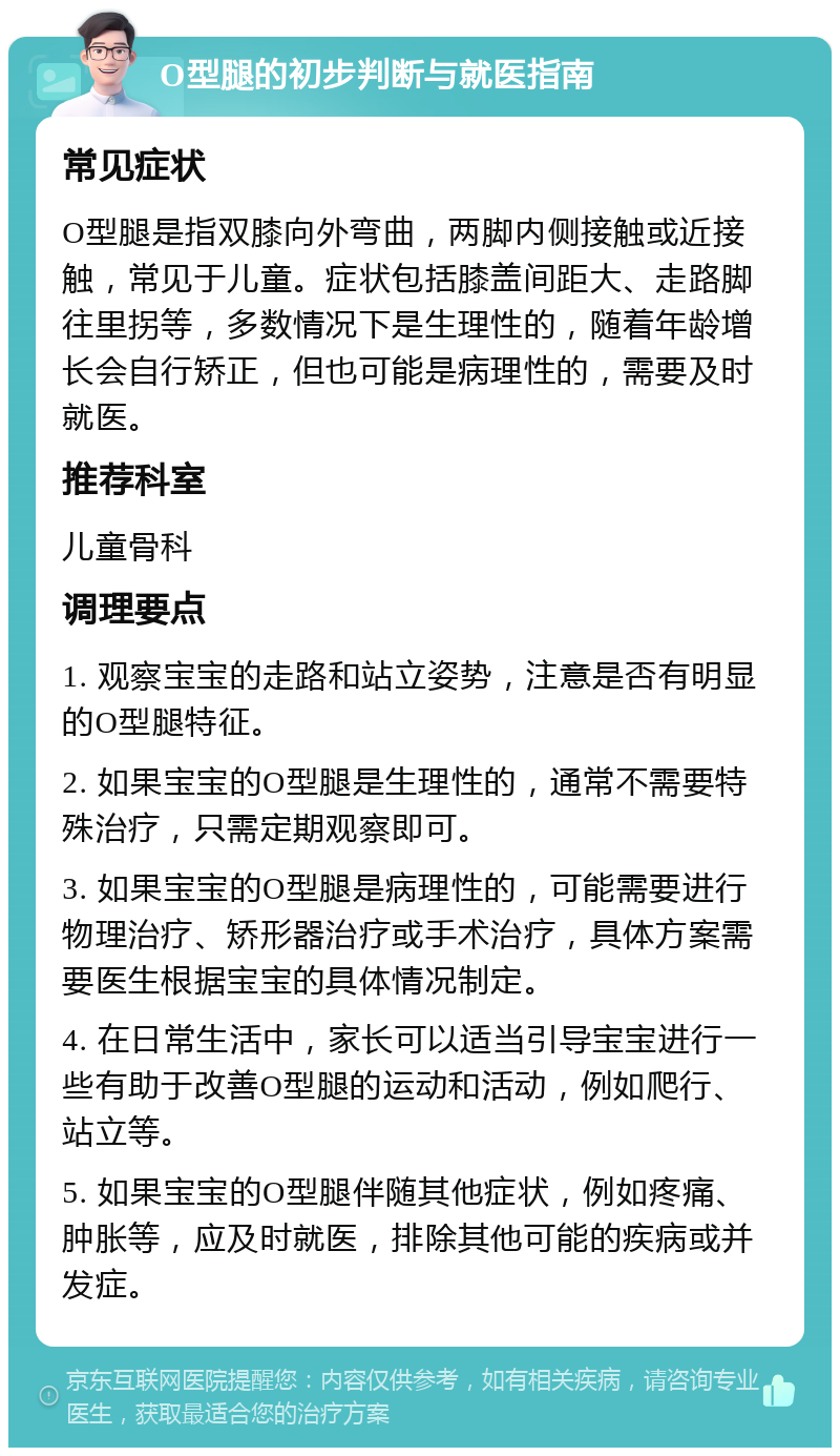 O型腿的初步判断与就医指南 常见症状 O型腿是指双膝向外弯曲，两脚内侧接触或近接触，常见于儿童。症状包括膝盖间距大、走路脚往里拐等，多数情况下是生理性的，随着年龄增长会自行矫正，但也可能是病理性的，需要及时就医。 推荐科室 儿童骨科 调理要点 1. 观察宝宝的走路和站立姿势，注意是否有明显的O型腿特征。 2. 如果宝宝的O型腿是生理性的，通常不需要特殊治疗，只需定期观察即可。 3. 如果宝宝的O型腿是病理性的，可能需要进行物理治疗、矫形器治疗或手术治疗，具体方案需要医生根据宝宝的具体情况制定。 4. 在日常生活中，家长可以适当引导宝宝进行一些有助于改善O型腿的运动和活动，例如爬行、站立等。 5. 如果宝宝的O型腿伴随其他症状，例如疼痛、肿胀等，应及时就医，排除其他可能的疾病或并发症。