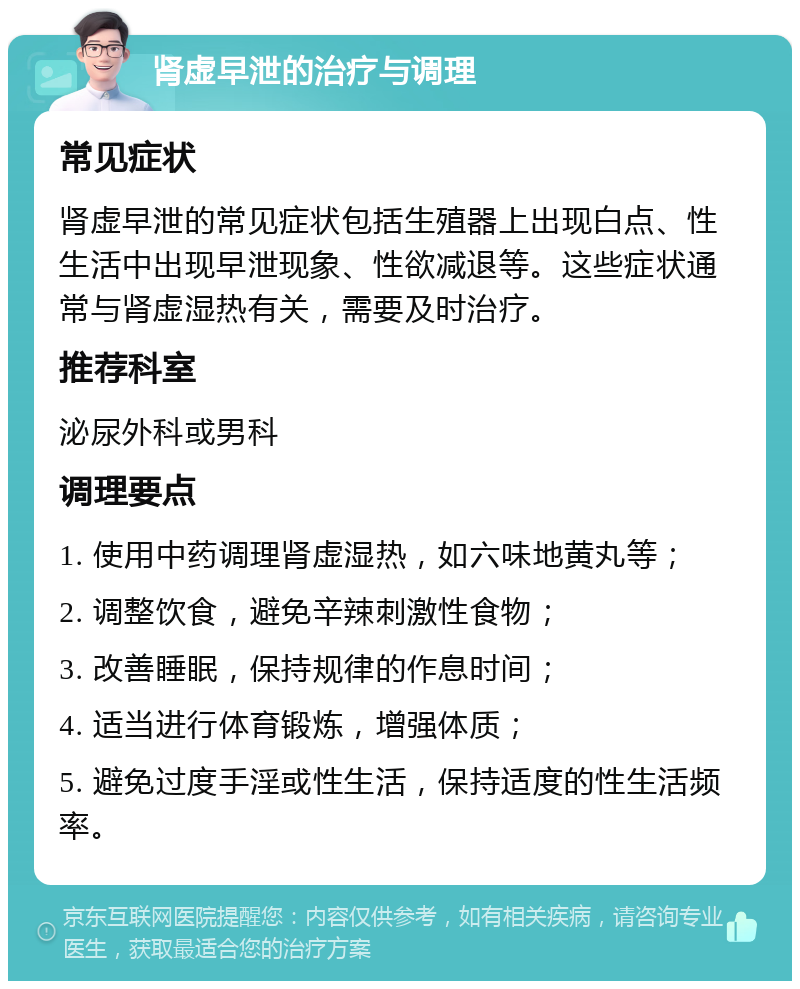 肾虚早泄的治疗与调理 常见症状 肾虚早泄的常见症状包括生殖器上出现白点、性生活中出现早泄现象、性欲减退等。这些症状通常与肾虚湿热有关，需要及时治疗。 推荐科室 泌尿外科或男科 调理要点 1. 使用中药调理肾虚湿热，如六味地黄丸等； 2. 调整饮食，避免辛辣刺激性食物； 3. 改善睡眠，保持规律的作息时间； 4. 适当进行体育锻炼，增强体质； 5. 避免过度手淫或性生活，保持适度的性生活频率。