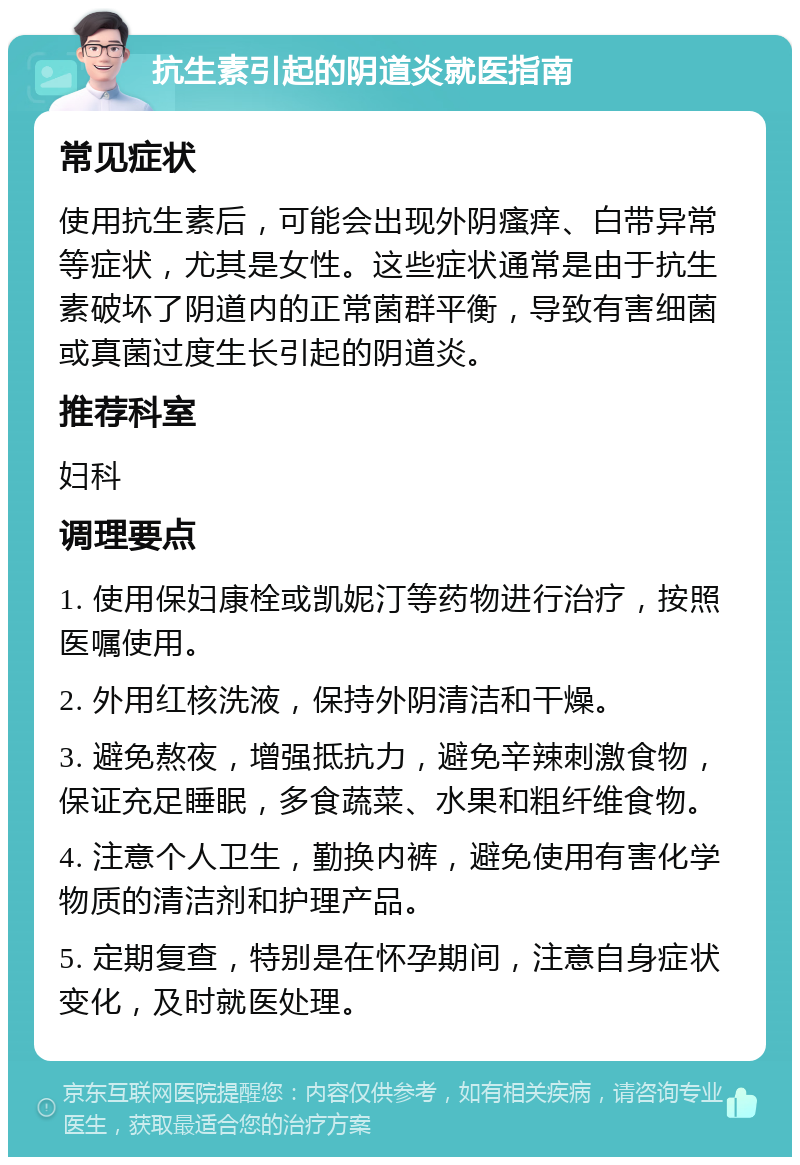 抗生素引起的阴道炎就医指南 常见症状 使用抗生素后，可能会出现外阴瘙痒、白带异常等症状，尤其是女性。这些症状通常是由于抗生素破坏了阴道内的正常菌群平衡，导致有害细菌或真菌过度生长引起的阴道炎。 推荐科室 妇科 调理要点 1. 使用保妇康栓或凯妮汀等药物进行治疗，按照医嘱使用。 2. 外用红核洗液，保持外阴清洁和干燥。 3. 避免熬夜，增强抵抗力，避免辛辣刺激食物，保证充足睡眠，多食蔬菜、水果和粗纤维食物。 4. 注意个人卫生，勤换内裤，避免使用有害化学物质的清洁剂和护理产品。 5. 定期复查，特别是在怀孕期间，注意自身症状变化，及时就医处理。