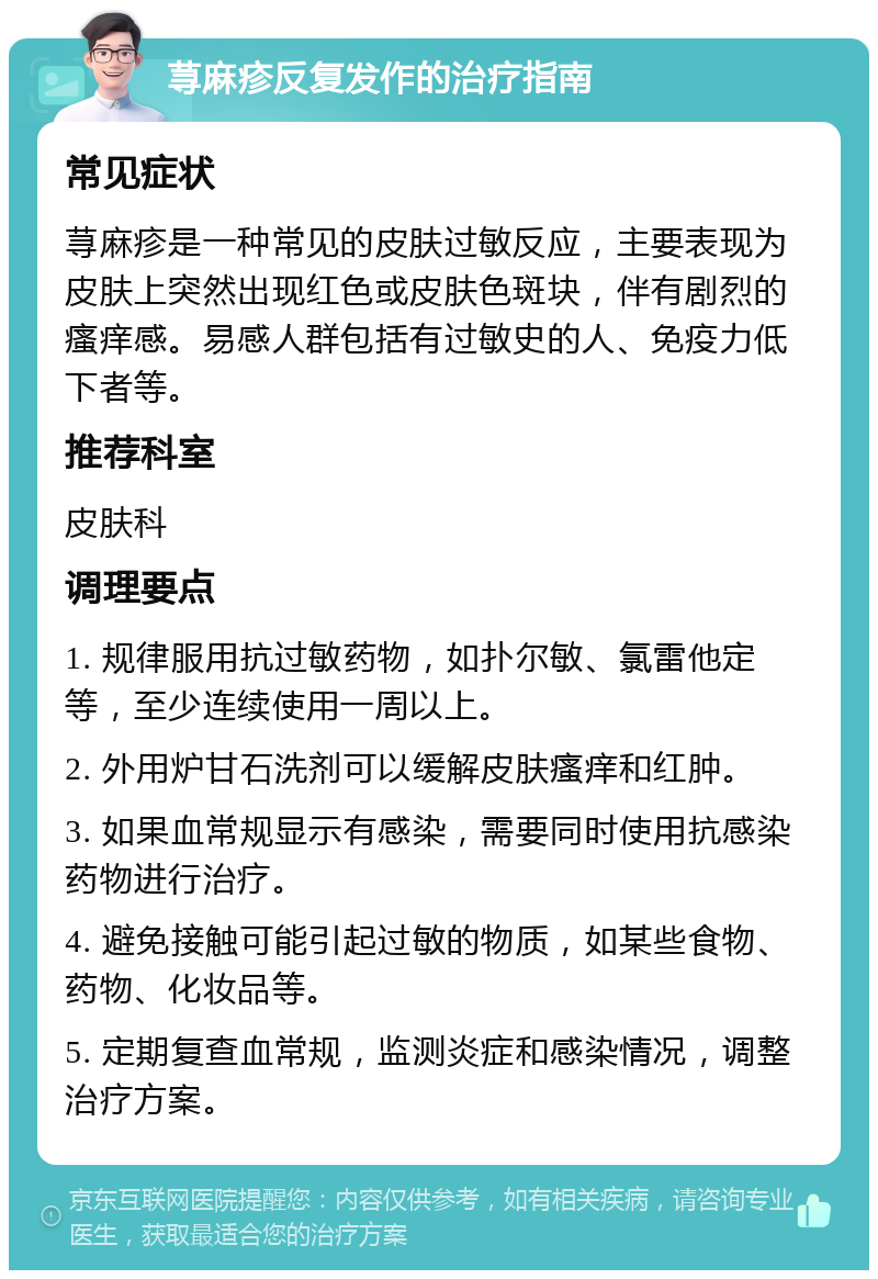 荨麻疹反复发作的治疗指南 常见症状 荨麻疹是一种常见的皮肤过敏反应，主要表现为皮肤上突然出现红色或皮肤色斑块，伴有剧烈的瘙痒感。易感人群包括有过敏史的人、免疫力低下者等。 推荐科室 皮肤科 调理要点 1. 规律服用抗过敏药物，如扑尔敏、氯雷他定等，至少连续使用一周以上。 2. 外用炉甘石洗剂可以缓解皮肤瘙痒和红肿。 3. 如果血常规显示有感染，需要同时使用抗感染药物进行治疗。 4. 避免接触可能引起过敏的物质，如某些食物、药物、化妆品等。 5. 定期复查血常规，监测炎症和感染情况，调整治疗方案。