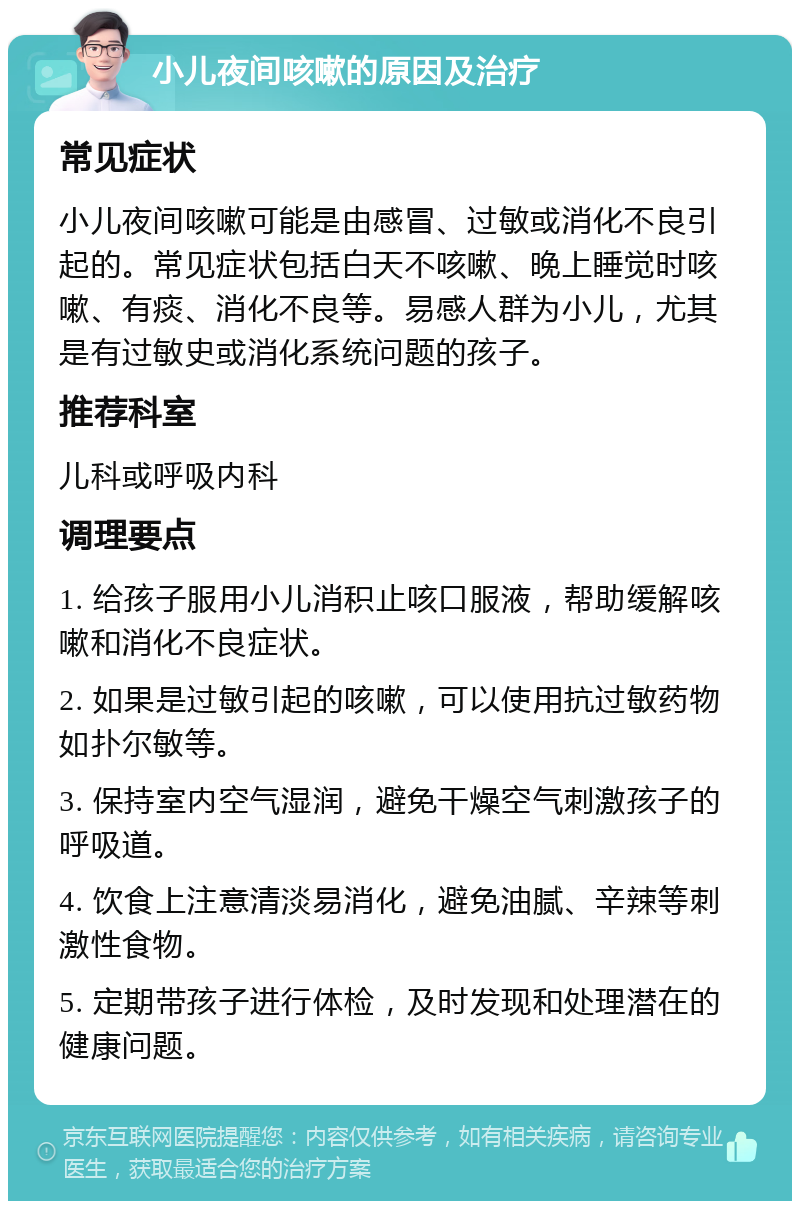 小儿夜间咳嗽的原因及治疗 常见症状 小儿夜间咳嗽可能是由感冒、过敏或消化不良引起的。常见症状包括白天不咳嗽、晚上睡觉时咳嗽、有痰、消化不良等。易感人群为小儿，尤其是有过敏史或消化系统问题的孩子。 推荐科室 儿科或呼吸内科 调理要点 1. 给孩子服用小儿消积止咳口服液，帮助缓解咳嗽和消化不良症状。 2. 如果是过敏引起的咳嗽，可以使用抗过敏药物如扑尔敏等。 3. 保持室内空气湿润，避免干燥空气刺激孩子的呼吸道。 4. 饮食上注意清淡易消化，避免油腻、辛辣等刺激性食物。 5. 定期带孩子进行体检，及时发现和处理潜在的健康问题。