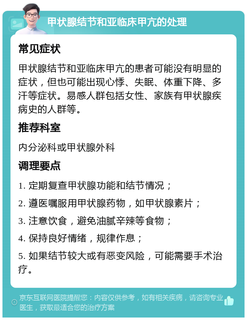 甲状腺结节和亚临床甲亢的处理 常见症状 甲状腺结节和亚临床甲亢的患者可能没有明显的症状，但也可能出现心悸、失眠、体重下降、多汗等症状。易感人群包括女性、家族有甲状腺疾病史的人群等。 推荐科室 内分泌科或甲状腺外科 调理要点 1. 定期复查甲状腺功能和结节情况； 2. 遵医嘱服用甲状腺药物，如甲状腺素片； 3. 注意饮食，避免油腻辛辣等食物； 4. 保持良好情绪，规律作息； 5. 如果结节较大或有恶变风险，可能需要手术治疗。