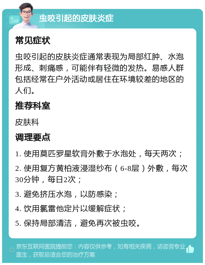 虫咬引起的皮肤炎症 常见症状 虫咬引起的皮肤炎症通常表现为局部红肿、水泡形成、刺痛感，可能伴有轻微的发热。易感人群包括经常在户外活动或居住在环境较差的地区的人们。 推荐科室 皮肤科 调理要点 1. 使用莫匹罗星软膏外敷于水泡处，每天两次； 2. 使用复方黄柏液浸湿纱布（6-8层）外敷，每次30分钟，每日2次； 3. 避免挤压水泡，以防感染； 4. 饮用氯雷他定片以缓解症状； 5. 保持局部清洁，避免再次被虫咬。