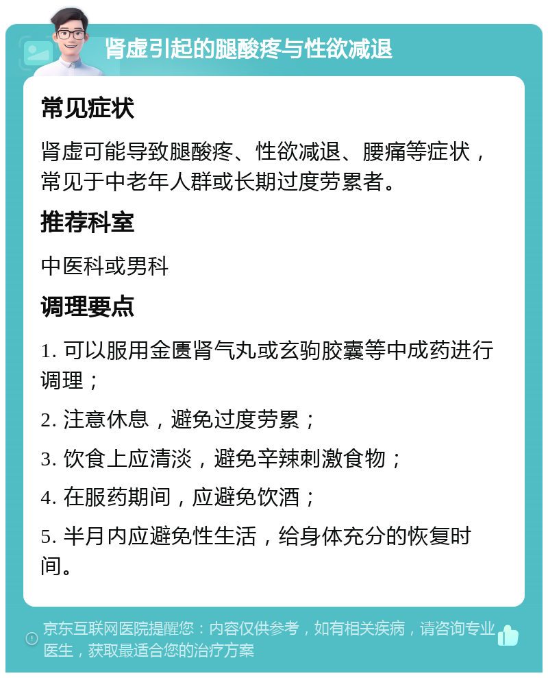 肾虚引起的腿酸疼与性欲减退 常见症状 肾虚可能导致腿酸疼、性欲减退、腰痛等症状，常见于中老年人群或长期过度劳累者。 推荐科室 中医科或男科 调理要点 1. 可以服用金匮肾气丸或玄驹胶囊等中成药进行调理； 2. 注意休息，避免过度劳累； 3. 饮食上应清淡，避免辛辣刺激食物； 4. 在服药期间，应避免饮酒； 5. 半月内应避免性生活，给身体充分的恢复时间。