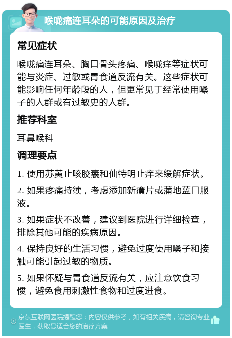 喉咙痛连耳朵的可能原因及治疗 常见症状 喉咙痛连耳朵、胸口骨头疼痛、喉咙痒等症状可能与炎症、过敏或胃食道反流有关。这些症状可能影响任何年龄段的人，但更常见于经常使用嗓子的人群或有过敏史的人群。 推荐科室 耳鼻喉科 调理要点 1. 使用苏黄止咳胶囊和仙特明止痒来缓解症状。 2. 如果疼痛持续，考虑添加新癀片或蒲地蓝口服液。 3. 如果症状不改善，建议到医院进行详细检查，排除其他可能的疾病原因。 4. 保持良好的生活习惯，避免过度使用嗓子和接触可能引起过敏的物质。 5. 如果怀疑与胃食道反流有关，应注意饮食习惯，避免食用刺激性食物和过度进食。