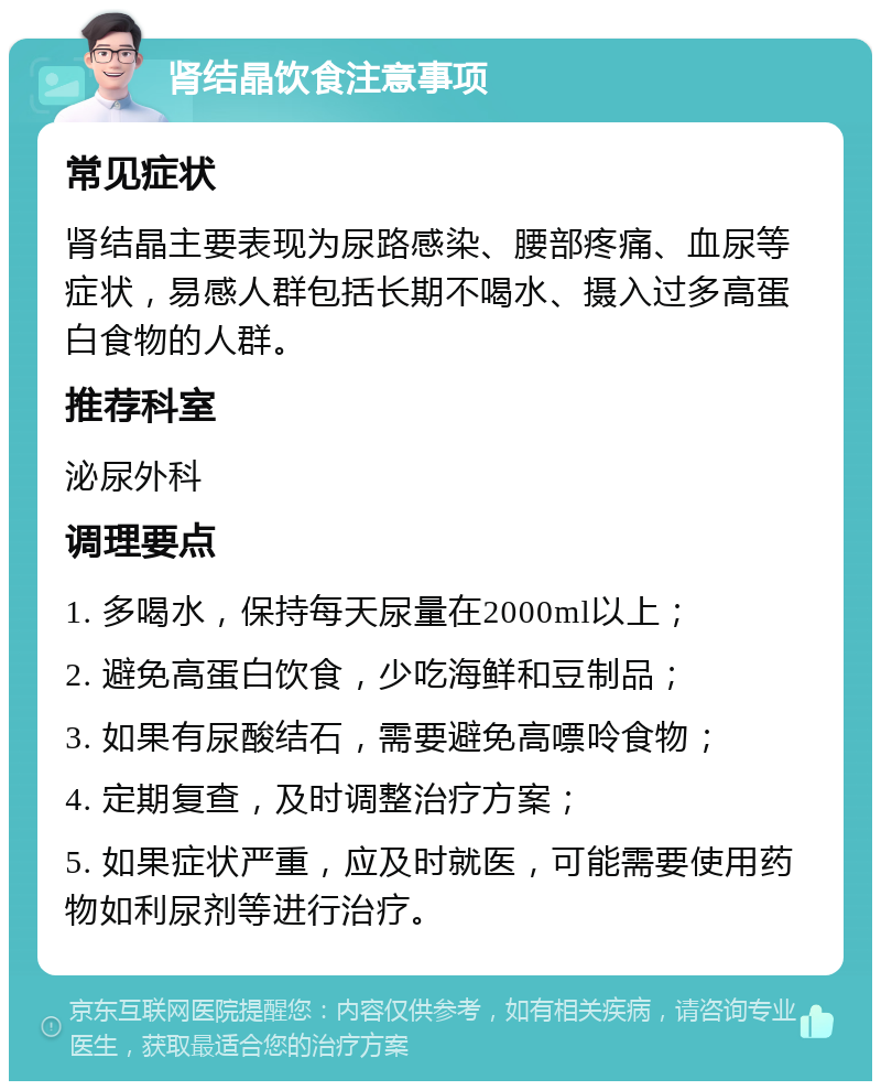 肾结晶饮食注意事项 常见症状 肾结晶主要表现为尿路感染、腰部疼痛、血尿等症状，易感人群包括长期不喝水、摄入过多高蛋白食物的人群。 推荐科室 泌尿外科 调理要点 1. 多喝水，保持每天尿量在2000ml以上； 2. 避免高蛋白饮食，少吃海鲜和豆制品； 3. 如果有尿酸结石，需要避免高嘌呤食物； 4. 定期复查，及时调整治疗方案； 5. 如果症状严重，应及时就医，可能需要使用药物如利尿剂等进行治疗。