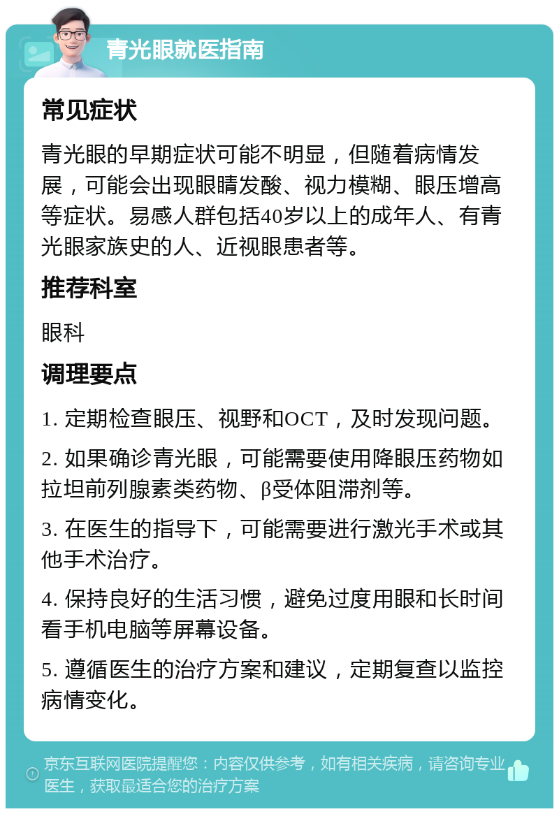 青光眼就医指南 常见症状 青光眼的早期症状可能不明显，但随着病情发展，可能会出现眼睛发酸、视力模糊、眼压增高等症状。易感人群包括40岁以上的成年人、有青光眼家族史的人、近视眼患者等。 推荐科室 眼科 调理要点 1. 定期检查眼压、视野和OCT，及时发现问题。 2. 如果确诊青光眼，可能需要使用降眼压药物如拉坦前列腺素类药物、β受体阻滞剂等。 3. 在医生的指导下，可能需要进行激光手术或其他手术治疗。 4. 保持良好的生活习惯，避免过度用眼和长时间看手机电脑等屏幕设备。 5. 遵循医生的治疗方案和建议，定期复查以监控病情变化。