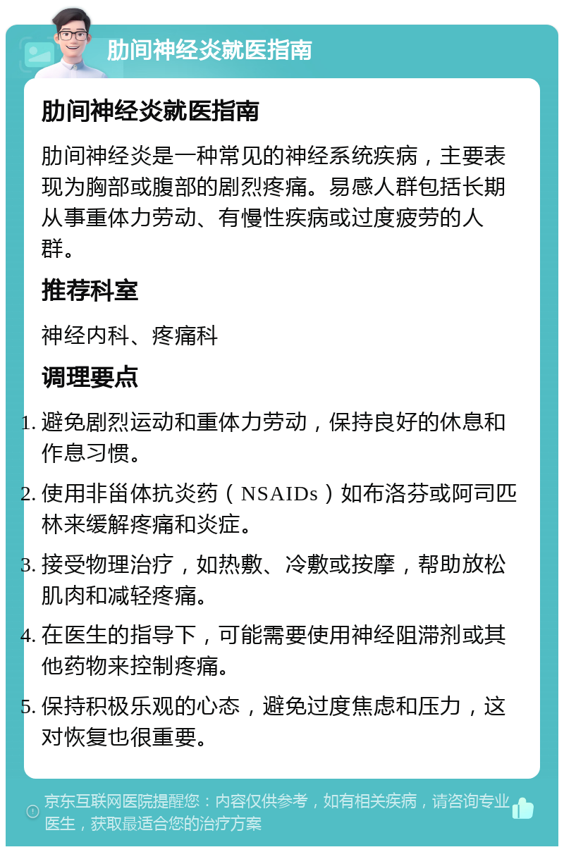 肋间神经炎就医指南 肋间神经炎就医指南 肋间神经炎是一种常见的神经系统疾病，主要表现为胸部或腹部的剧烈疼痛。易感人群包括长期从事重体力劳动、有慢性疾病或过度疲劳的人群。 推荐科室 神经内科、疼痛科 调理要点 避免剧烈运动和重体力劳动，保持良好的休息和作息习惯。 使用非甾体抗炎药（NSAIDs）如布洛芬或阿司匹林来缓解疼痛和炎症。 接受物理治疗，如热敷、冷敷或按摩，帮助放松肌肉和减轻疼痛。 在医生的指导下，可能需要使用神经阻滞剂或其他药物来控制疼痛。 保持积极乐观的心态，避免过度焦虑和压力，这对恢复也很重要。