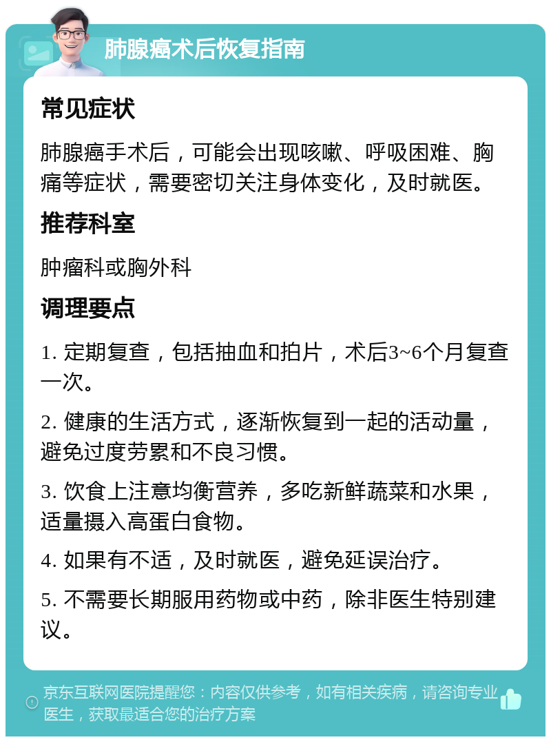 肺腺癌术后恢复指南 常见症状 肺腺癌手术后，可能会出现咳嗽、呼吸困难、胸痛等症状，需要密切关注身体变化，及时就医。 推荐科室 肿瘤科或胸外科 调理要点 1. 定期复查，包括抽血和拍片，术后3~6个月复查一次。 2. 健康的生活方式，逐渐恢复到一起的活动量，避免过度劳累和不良习惯。 3. 饮食上注意均衡营养，多吃新鲜蔬菜和水果，适量摄入高蛋白食物。 4. 如果有不适，及时就医，避免延误治疗。 5. 不需要长期服用药物或中药，除非医生特别建议。