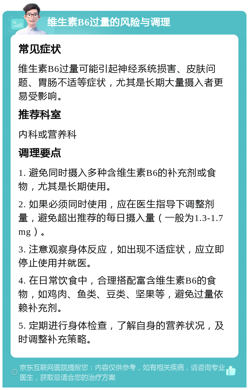 维生素B6过量的风险与调理 常见症状 维生素B6过量可能引起神经系统损害、皮肤问题、胃肠不适等症状，尤其是长期大量摄入者更易受影响。 推荐科室 内科或营养科 调理要点 1. 避免同时摄入多种含维生素B6的补充剂或食物，尤其是长期使用。 2. 如果必须同时使用，应在医生指导下调整剂量，避免超出推荐的每日摄入量（一般为1.3-1.7mg）。 3. 注意观察身体反应，如出现不适症状，应立即停止使用并就医。 4. 在日常饮食中，合理搭配富含维生素B6的食物，如鸡肉、鱼类、豆类、坚果等，避免过量依赖补充剂。 5. 定期进行身体检查，了解自身的营养状况，及时调整补充策略。