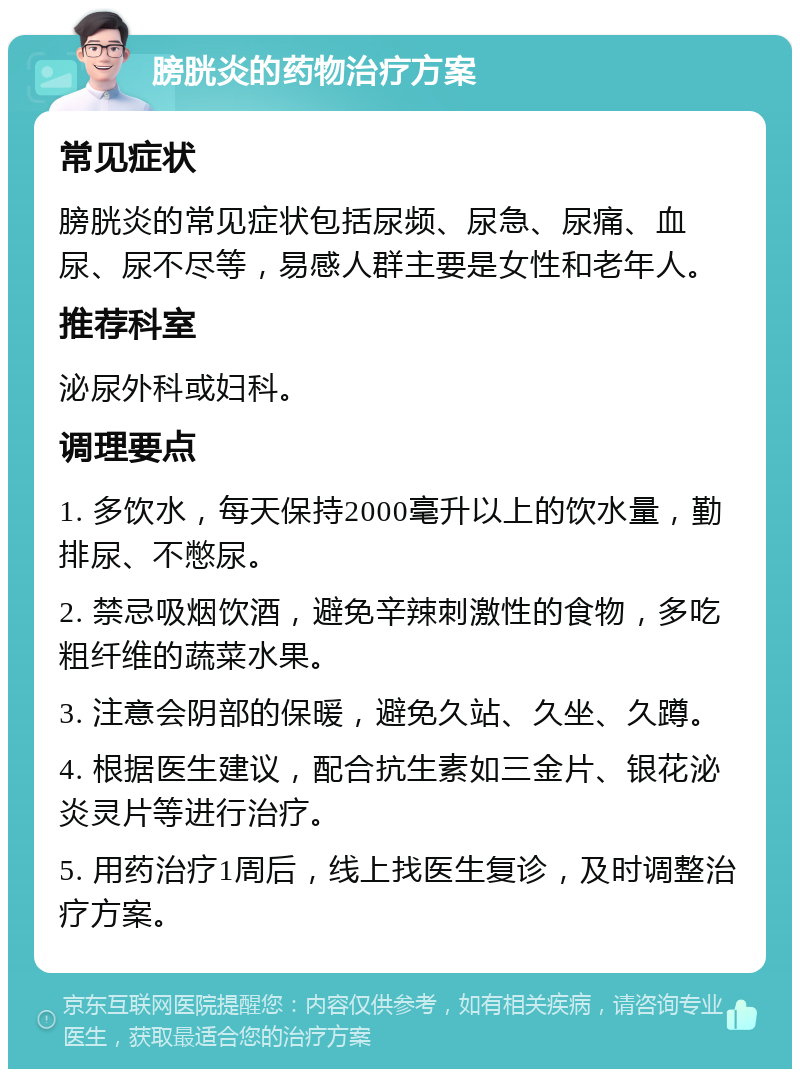 膀胱炎的药物治疗方案 常见症状 膀胱炎的常见症状包括尿频、尿急、尿痛、血尿、尿不尽等，易感人群主要是女性和老年人。 推荐科室 泌尿外科或妇科。 调理要点 1. 多饮水，每天保持2000毫升以上的饮水量，勤排尿、不憋尿。 2. 禁忌吸烟饮酒，避免辛辣刺激性的食物，多吃粗纤维的蔬菜水果。 3. 注意会阴部的保暖，避免久站、久坐、久蹲。 4. 根据医生建议，配合抗生素如三金片、银花泌炎灵片等进行治疗。 5. 用药治疗1周后，线上找医生复诊，及时调整治疗方案。