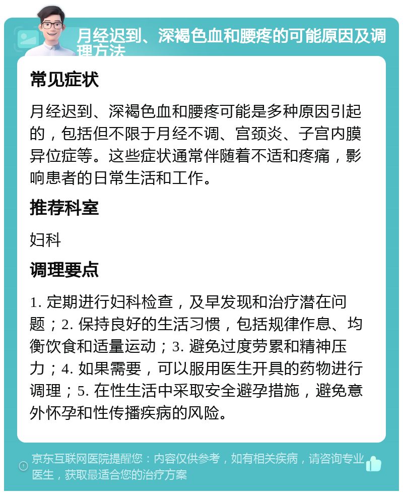 月经迟到、深褐色血和腰疼的可能原因及调理方法 常见症状 月经迟到、深褐色血和腰疼可能是多种原因引起的，包括但不限于月经不调、宫颈炎、子宫内膜异位症等。这些症状通常伴随着不适和疼痛，影响患者的日常生活和工作。 推荐科室 妇科 调理要点 1. 定期进行妇科检查，及早发现和治疗潜在问题；2. 保持良好的生活习惯，包括规律作息、均衡饮食和适量运动；3. 避免过度劳累和精神压力；4. 如果需要，可以服用医生开具的药物进行调理；5. 在性生活中采取安全避孕措施，避免意外怀孕和性传播疾病的风险。