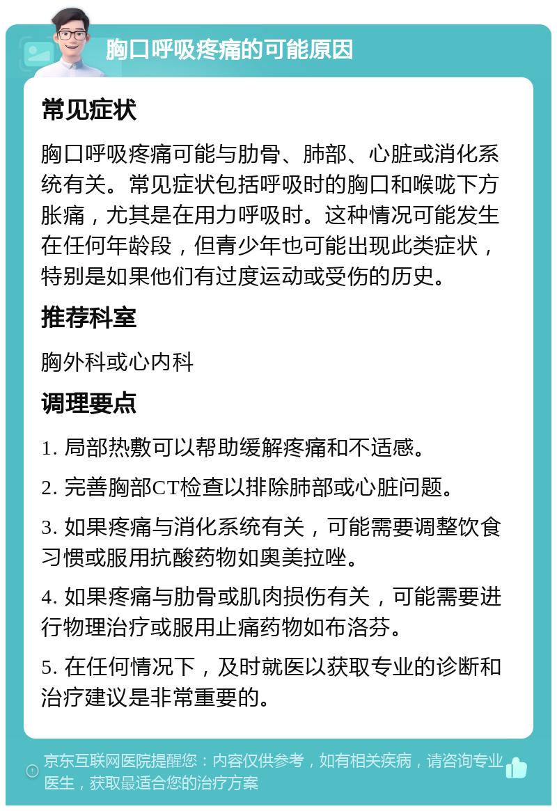 胸口呼吸疼痛的可能原因 常见症状 胸口呼吸疼痛可能与肋骨、肺部、心脏或消化系统有关。常见症状包括呼吸时的胸口和喉咙下方胀痛，尤其是在用力呼吸时。这种情况可能发生在任何年龄段，但青少年也可能出现此类症状，特别是如果他们有过度运动或受伤的历史。 推荐科室 胸外科或心内科 调理要点 1. 局部热敷可以帮助缓解疼痛和不适感。 2. 完善胸部CT检查以排除肺部或心脏问题。 3. 如果疼痛与消化系统有关，可能需要调整饮食习惯或服用抗酸药物如奥美拉唑。 4. 如果疼痛与肋骨或肌肉损伤有关，可能需要进行物理治疗或服用止痛药物如布洛芬。 5. 在任何情况下，及时就医以获取专业的诊断和治疗建议是非常重要的。