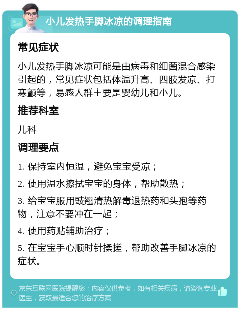 小儿发热手脚冰凉的调理指南 常见症状 小儿发热手脚冰凉可能是由病毒和细菌混合感染引起的，常见症状包括体温升高、四肢发凉、打寒颤等，易感人群主要是婴幼儿和小儿。 推荐科室 儿科 调理要点 1. 保持室内恒温，避免宝宝受凉； 2. 使用温水擦拭宝宝的身体，帮助散热； 3. 给宝宝服用豉翘清热解毒退热药和头孢等药物，注意不要冲在一起； 4. 使用药贴辅助治疗； 5. 在宝宝手心顺时针揉搓，帮助改善手脚冰凉的症状。