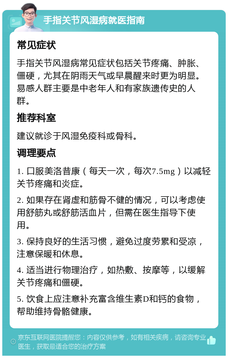 手指关节风湿病就医指南 常见症状 手指关节风湿病常见症状包括关节疼痛、肿胀、僵硬，尤其在阴雨天气或早晨醒来时更为明显。易感人群主要是中老年人和有家族遗传史的人群。 推荐科室 建议就诊于风湿免疫科或骨科。 调理要点 1. 口服美洛昔康（每天一次，每次7.5mg）以减轻关节疼痛和炎症。 2. 如果存在肾虚和筋骨不健的情况，可以考虑使用舒筋丸或舒筋活血片，但需在医生指导下使用。 3. 保持良好的生活习惯，避免过度劳累和受凉，注意保暖和休息。 4. 适当进行物理治疗，如热敷、按摩等，以缓解关节疼痛和僵硬。 5. 饮食上应注意补充富含维生素D和钙的食物，帮助维持骨骼健康。