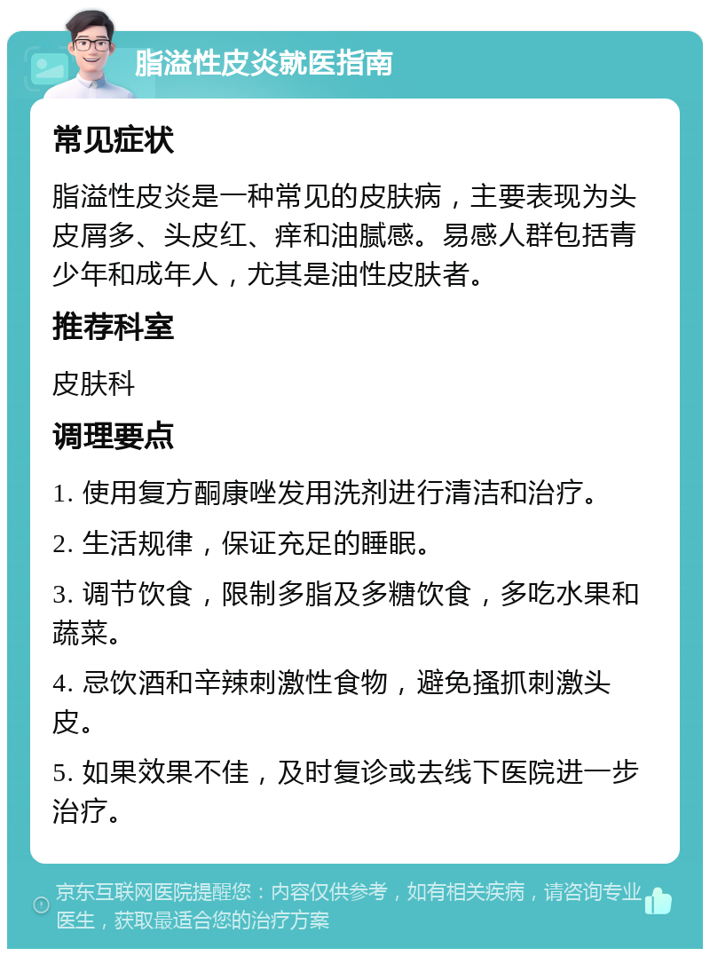 脂溢性皮炎就医指南 常见症状 脂溢性皮炎是一种常见的皮肤病，主要表现为头皮屑多、头皮红、痒和油腻感。易感人群包括青少年和成年人，尤其是油性皮肤者。 推荐科室 皮肤科 调理要点 1. 使用复方酮康唑发用洗剂进行清洁和治疗。 2. 生活规律，保证充足的睡眠。 3. 调节饮食，限制多脂及多糖饮食，多吃水果和蔬菜。 4. 忌饮酒和辛辣刺激性食物，避免搔抓刺激头皮。 5. 如果效果不佳，及时复诊或去线下医院进一步治疗。