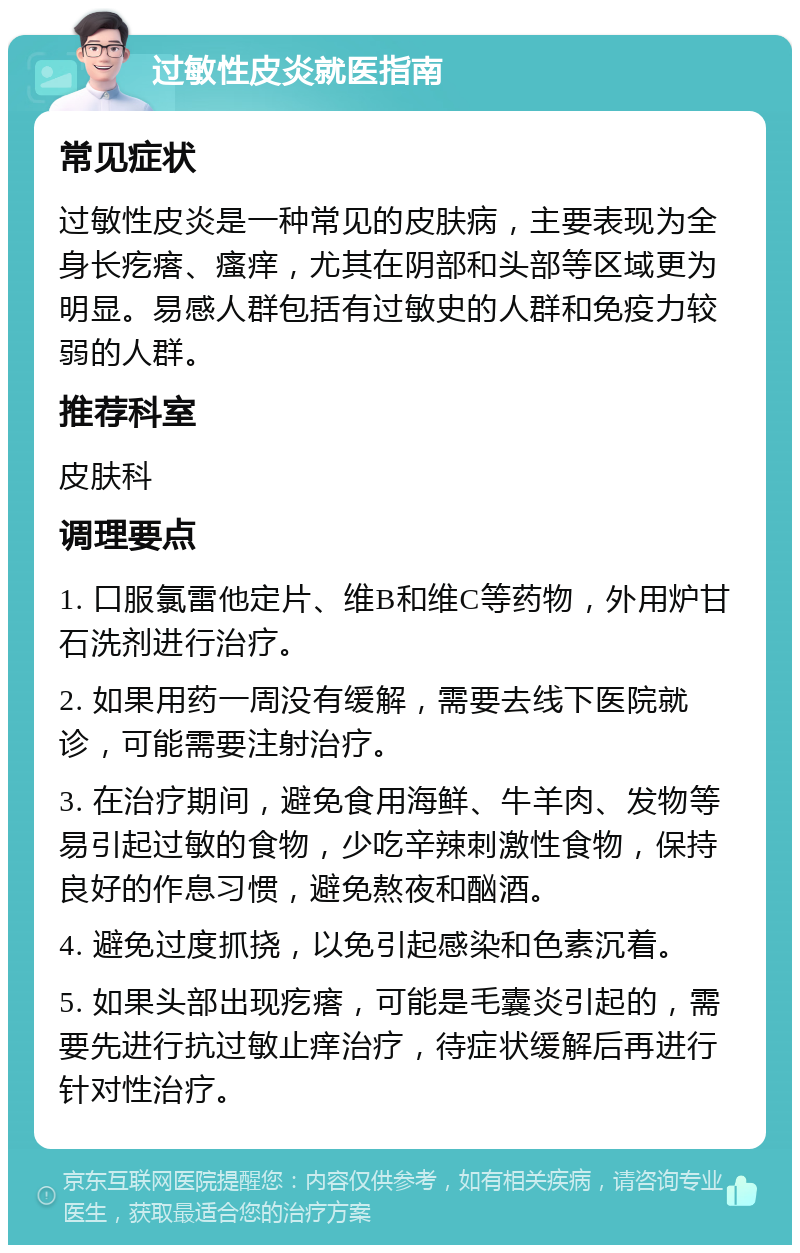 过敏性皮炎就医指南 常见症状 过敏性皮炎是一种常见的皮肤病，主要表现为全身长疙瘩、瘙痒，尤其在阴部和头部等区域更为明显。易感人群包括有过敏史的人群和免疫力较弱的人群。 推荐科室 皮肤科 调理要点 1. 口服氯雷他定片、维B和维C等药物，外用炉甘石洗剂进行治疗。 2. 如果用药一周没有缓解，需要去线下医院就诊，可能需要注射治疗。 3. 在治疗期间，避免食用海鲜、牛羊肉、发物等易引起过敏的食物，少吃辛辣刺激性食物，保持良好的作息习惯，避免熬夜和酗酒。 4. 避免过度抓挠，以免引起感染和色素沉着。 5. 如果头部出现疙瘩，可能是毛囊炎引起的，需要先进行抗过敏止痒治疗，待症状缓解后再进行针对性治疗。