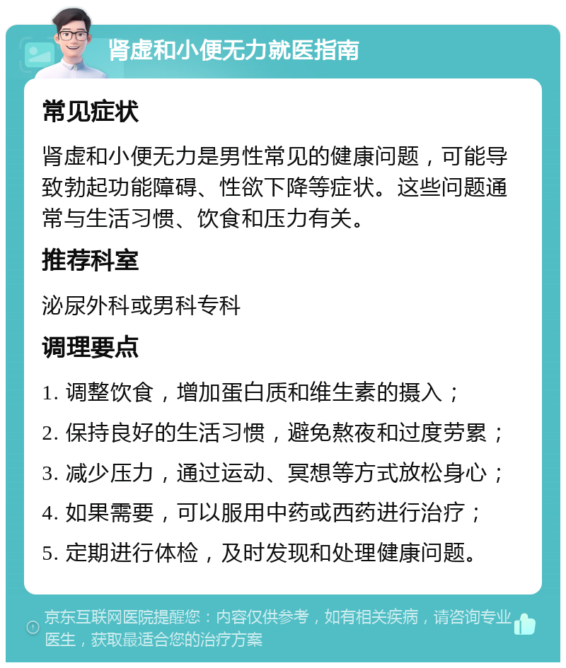 肾虚和小便无力就医指南 常见症状 肾虚和小便无力是男性常见的健康问题，可能导致勃起功能障碍、性欲下降等症状。这些问题通常与生活习惯、饮食和压力有关。 推荐科室 泌尿外科或男科专科 调理要点 1. 调整饮食，增加蛋白质和维生素的摄入； 2. 保持良好的生活习惯，避免熬夜和过度劳累； 3. 减少压力，通过运动、冥想等方式放松身心； 4. 如果需要，可以服用中药或西药进行治疗； 5. 定期进行体检，及时发现和处理健康问题。