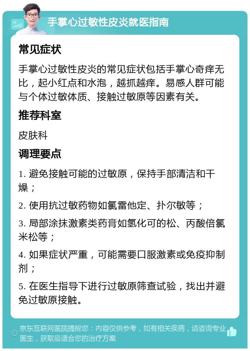 手掌心过敏性皮炎就医指南 常见症状 手掌心过敏性皮炎的常见症状包括手掌心奇痒无比，起小红点和水泡，越抓越痒。易感人群可能与个体过敏体质、接触过敏原等因素有关。 推荐科室 皮肤科 调理要点 1. 避免接触可能的过敏原，保持手部清洁和干燥； 2. 使用抗过敏药物如氯雷他定、扑尔敏等； 3. 局部涂抹激素类药膏如氢化可的松、丙酸倍氯米松等； 4. 如果症状严重，可能需要口服激素或免疫抑制剂； 5. 在医生指导下进行过敏原筛查试验，找出并避免过敏原接触。