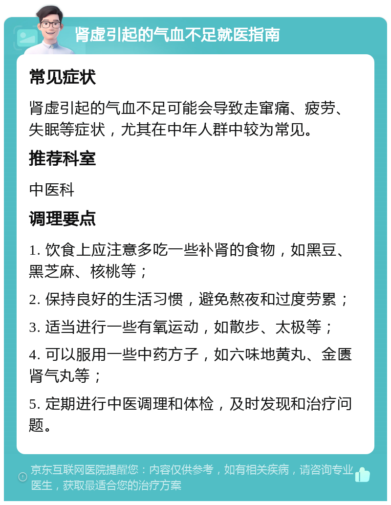 肾虚引起的气血不足就医指南 常见症状 肾虚引起的气血不足可能会导致走窜痛、疲劳、失眠等症状，尤其在中年人群中较为常见。 推荐科室 中医科 调理要点 1. 饮食上应注意多吃一些补肾的食物，如黑豆、黑芝麻、核桃等； 2. 保持良好的生活习惯，避免熬夜和过度劳累； 3. 适当进行一些有氧运动，如散步、太极等； 4. 可以服用一些中药方子，如六味地黄丸、金匮肾气丸等； 5. 定期进行中医调理和体检，及时发现和治疗问题。