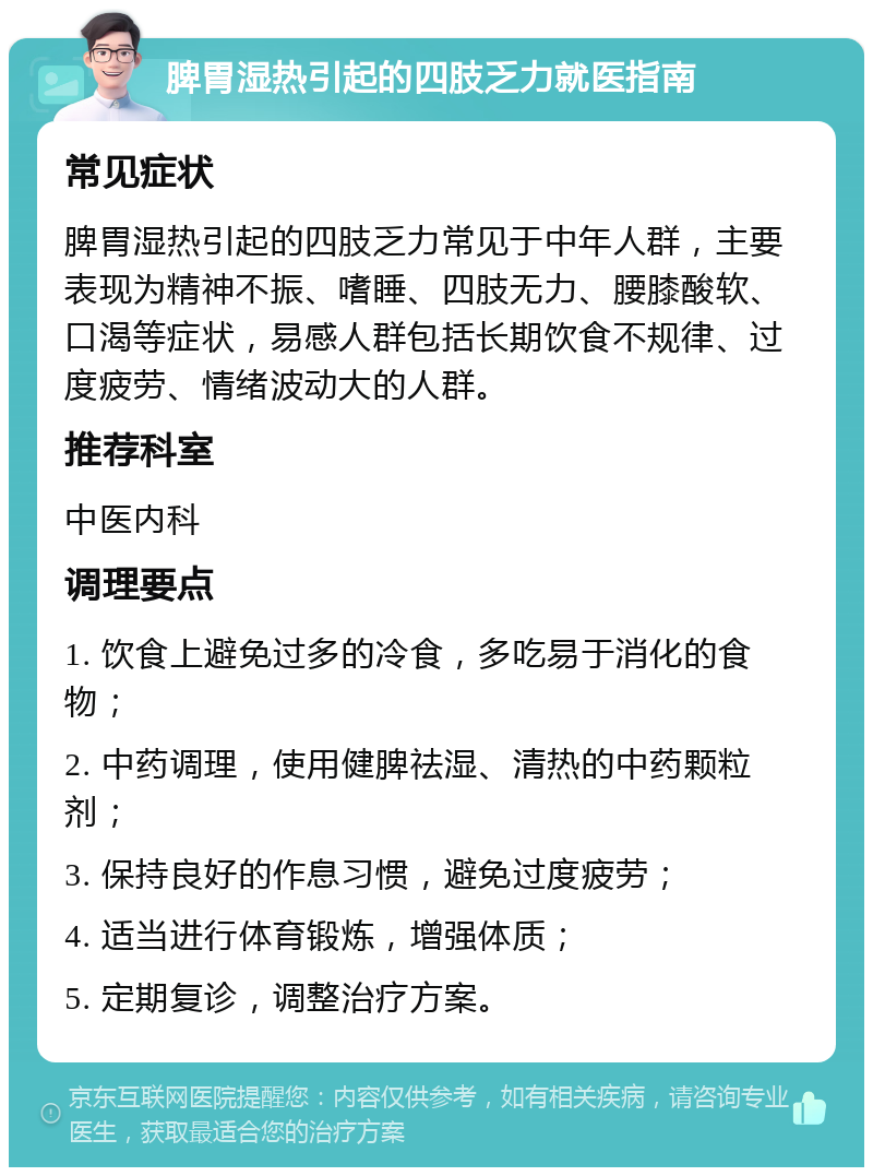 脾胃湿热引起的四肢乏力就医指南 常见症状 脾胃湿热引起的四肢乏力常见于中年人群，主要表现为精神不振、嗜睡、四肢无力、腰膝酸软、口渴等症状，易感人群包括长期饮食不规律、过度疲劳、情绪波动大的人群。 推荐科室 中医内科 调理要点 1. 饮食上避免过多的冷食，多吃易于消化的食物； 2. 中药调理，使用健脾祛湿、清热的中药颗粒剂； 3. 保持良好的作息习惯，避免过度疲劳； 4. 适当进行体育锻炼，增强体质； 5. 定期复诊，调整治疗方案。