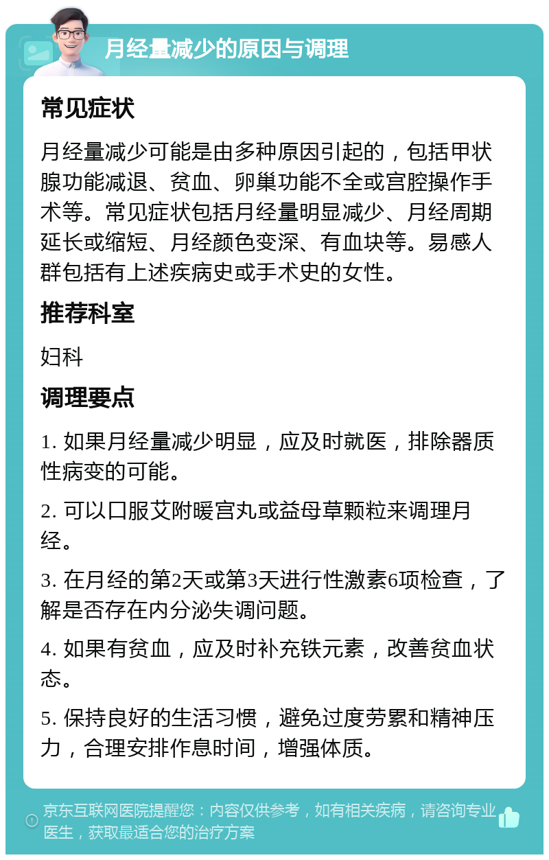 月经量减少的原因与调理 常见症状 月经量减少可能是由多种原因引起的，包括甲状腺功能减退、贫血、卵巢功能不全或宫腔操作手术等。常见症状包括月经量明显减少、月经周期延长或缩短、月经颜色变深、有血块等。易感人群包括有上述疾病史或手术史的女性。 推荐科室 妇科 调理要点 1. 如果月经量减少明显，应及时就医，排除器质性病变的可能。 2. 可以口服艾附暖宫丸或益母草颗粒来调理月经。 3. 在月经的第2天或第3天进行性激素6项检查，了解是否存在内分泌失调问题。 4. 如果有贫血，应及时补充铁元素，改善贫血状态。 5. 保持良好的生活习惯，避免过度劳累和精神压力，合理安排作息时间，增强体质。