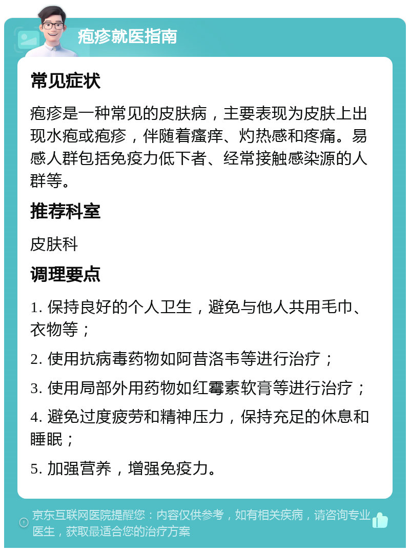 疱疹就医指南 常见症状 疱疹是一种常见的皮肤病，主要表现为皮肤上出现水疱或疱疹，伴随着瘙痒、灼热感和疼痛。易感人群包括免疫力低下者、经常接触感染源的人群等。 推荐科室 皮肤科 调理要点 1. 保持良好的个人卫生，避免与他人共用毛巾、衣物等； 2. 使用抗病毒药物如阿昔洛韦等进行治疗； 3. 使用局部外用药物如红霉素软膏等进行治疗； 4. 避免过度疲劳和精神压力，保持充足的休息和睡眠； 5. 加强营养，增强免疫力。