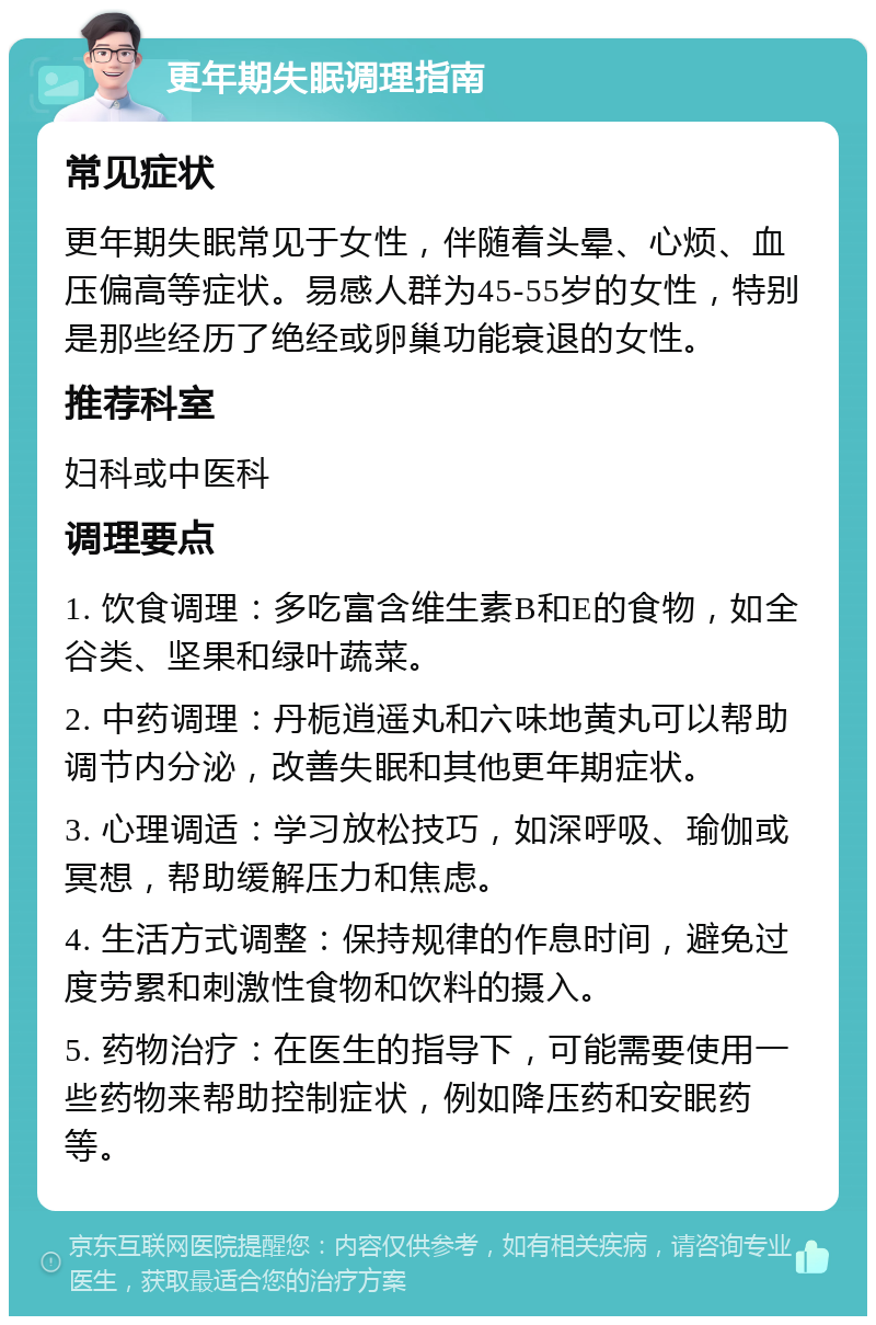 更年期失眠调理指南 常见症状 更年期失眠常见于女性，伴随着头晕、心烦、血压偏高等症状。易感人群为45-55岁的女性，特别是那些经历了绝经或卵巢功能衰退的女性。 推荐科室 妇科或中医科 调理要点 1. 饮食调理：多吃富含维生素B和E的食物，如全谷类、坚果和绿叶蔬菜。 2. 中药调理：丹栀逍遥丸和六味地黄丸可以帮助调节内分泌，改善失眠和其他更年期症状。 3. 心理调适：学习放松技巧，如深呼吸、瑜伽或冥想，帮助缓解压力和焦虑。 4. 生活方式调整：保持规律的作息时间，避免过度劳累和刺激性食物和饮料的摄入。 5. 药物治疗：在医生的指导下，可能需要使用一些药物来帮助控制症状，例如降压药和安眠药等。