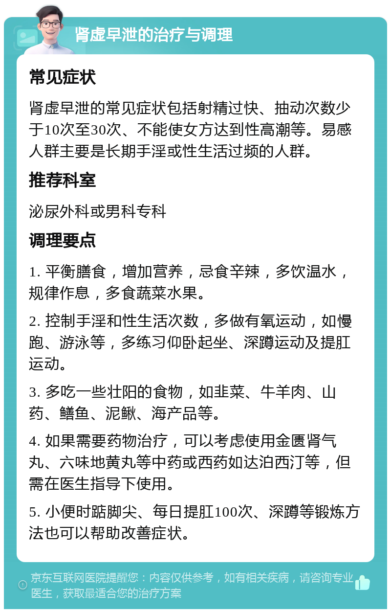 肾虚早泄的治疗与调理 常见症状 肾虚早泄的常见症状包括射精过快、抽动次数少于10次至30次、不能使女方达到性高潮等。易感人群主要是长期手淫或性生活过频的人群。 推荐科室 泌尿外科或男科专科 调理要点 1. 平衡膳食，增加营养，忌食辛辣，多饮温水，规律作息，多食蔬菜水果。 2. 控制手淫和性生活次数，多做有氧运动，如慢跑、游泳等，多练习仰卧起坐、深蹲运动及提肛运动。 3. 多吃一些壮阳的食物，如韭菜、牛羊肉、山药、鳝鱼、泥鳅、海产品等。 4. 如果需要药物治疗，可以考虑使用金匮肾气丸、六味地黄丸等中药或西药如达泊西汀等，但需在医生指导下使用。 5. 小便时踮脚尖、每日提肛100次、深蹲等锻炼方法也可以帮助改善症状。