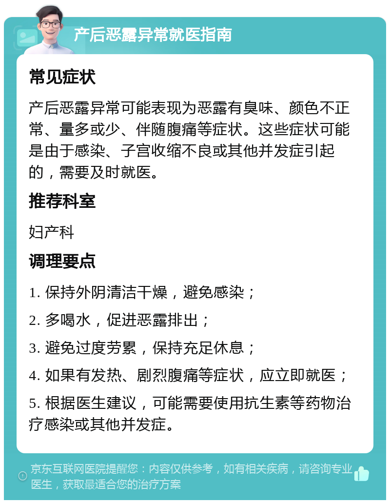 产后恶露异常就医指南 常见症状 产后恶露异常可能表现为恶露有臭味、颜色不正常、量多或少、伴随腹痛等症状。这些症状可能是由于感染、子宫收缩不良或其他并发症引起的，需要及时就医。 推荐科室 妇产科 调理要点 1. 保持外阴清洁干燥，避免感染； 2. 多喝水，促进恶露排出； 3. 避免过度劳累，保持充足休息； 4. 如果有发热、剧烈腹痛等症状，应立即就医； 5. 根据医生建议，可能需要使用抗生素等药物治疗感染或其他并发症。