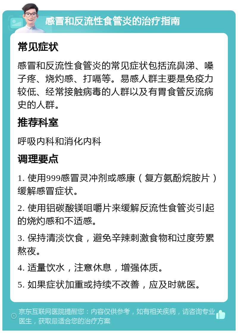 感冒和反流性食管炎的治疗指南 常见症状 感冒和反流性食管炎的常见症状包括流鼻涕、嗓子疼、烧灼感、打嗝等。易感人群主要是免疫力较低、经常接触病毒的人群以及有胃食管反流病史的人群。 推荐科室 呼吸内科和消化内科 调理要点 1. 使用999感冒灵冲剂或感康（复方氨酚烷胺片）缓解感冒症状。 2. 使用铝碳酸镁咀嚼片来缓解反流性食管炎引起的烧灼感和不适感。 3. 保持清淡饮食，避免辛辣刺激食物和过度劳累熬夜。 4. 适量饮水，注意休息，增强体质。 5. 如果症状加重或持续不改善，应及时就医。