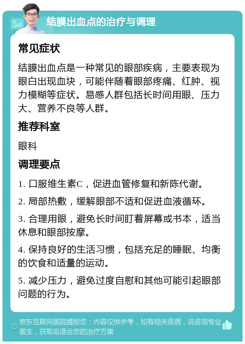 结膜出血点的治疗与调理 常见症状 结膜出血点是一种常见的眼部疾病，主要表现为眼白出现血块，可能伴随着眼部疼痛、红肿、视力模糊等症状。易感人群包括长时间用眼、压力大、营养不良等人群。 推荐科室 眼科 调理要点 1. 口服维生素C，促进血管修复和新陈代谢。 2. 局部热敷，缓解眼部不适和促进血液循环。 3. 合理用眼，避免长时间盯着屏幕或书本，适当休息和眼部按摩。 4. 保持良好的生活习惯，包括充足的睡眠、均衡的饮食和适量的运动。 5. 减少压力，避免过度自慰和其他可能引起眼部问题的行为。