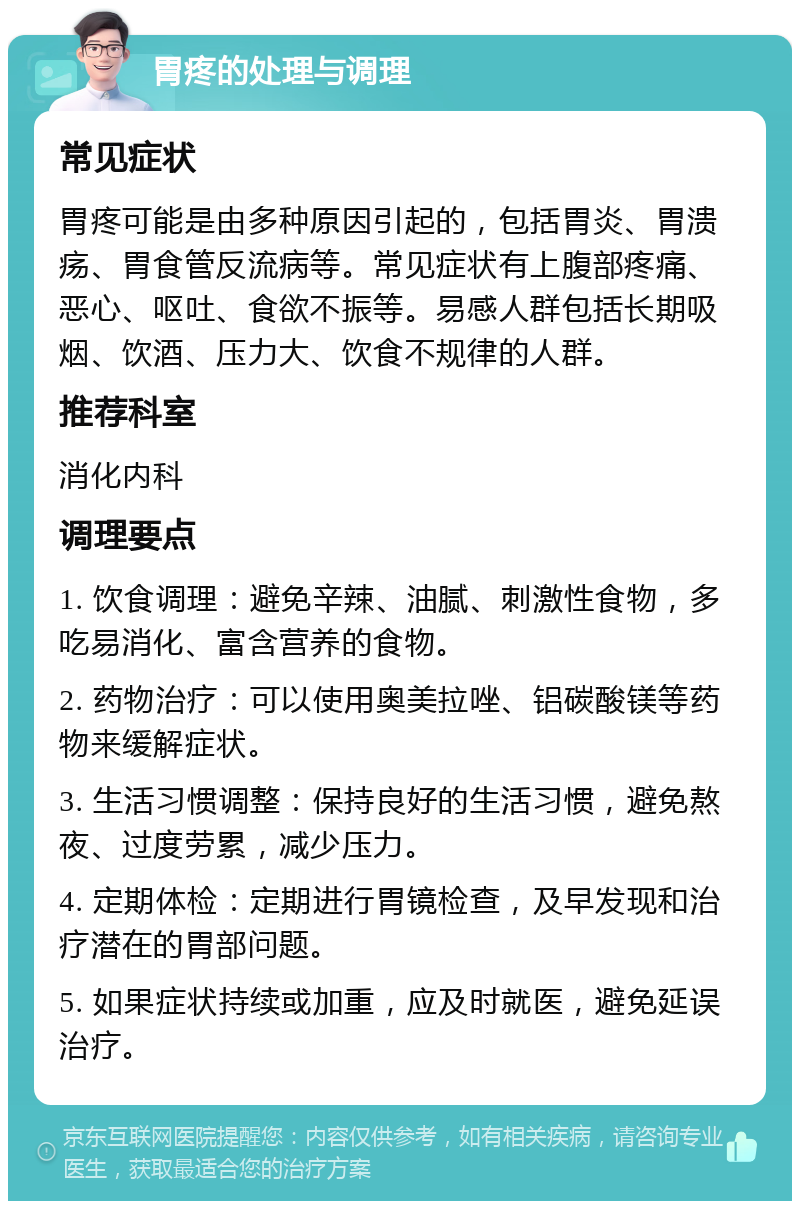 胃疼的处理与调理 常见症状 胃疼可能是由多种原因引起的，包括胃炎、胃溃疡、胃食管反流病等。常见症状有上腹部疼痛、恶心、呕吐、食欲不振等。易感人群包括长期吸烟、饮酒、压力大、饮食不规律的人群。 推荐科室 消化内科 调理要点 1. 饮食调理：避免辛辣、油腻、刺激性食物，多吃易消化、富含营养的食物。 2. 药物治疗：可以使用奥美拉唑、铝碳酸镁等药物来缓解症状。 3. 生活习惯调整：保持良好的生活习惯，避免熬夜、过度劳累，减少压力。 4. 定期体检：定期进行胃镜检查，及早发现和治疗潜在的胃部问题。 5. 如果症状持续或加重，应及时就医，避免延误治疗。