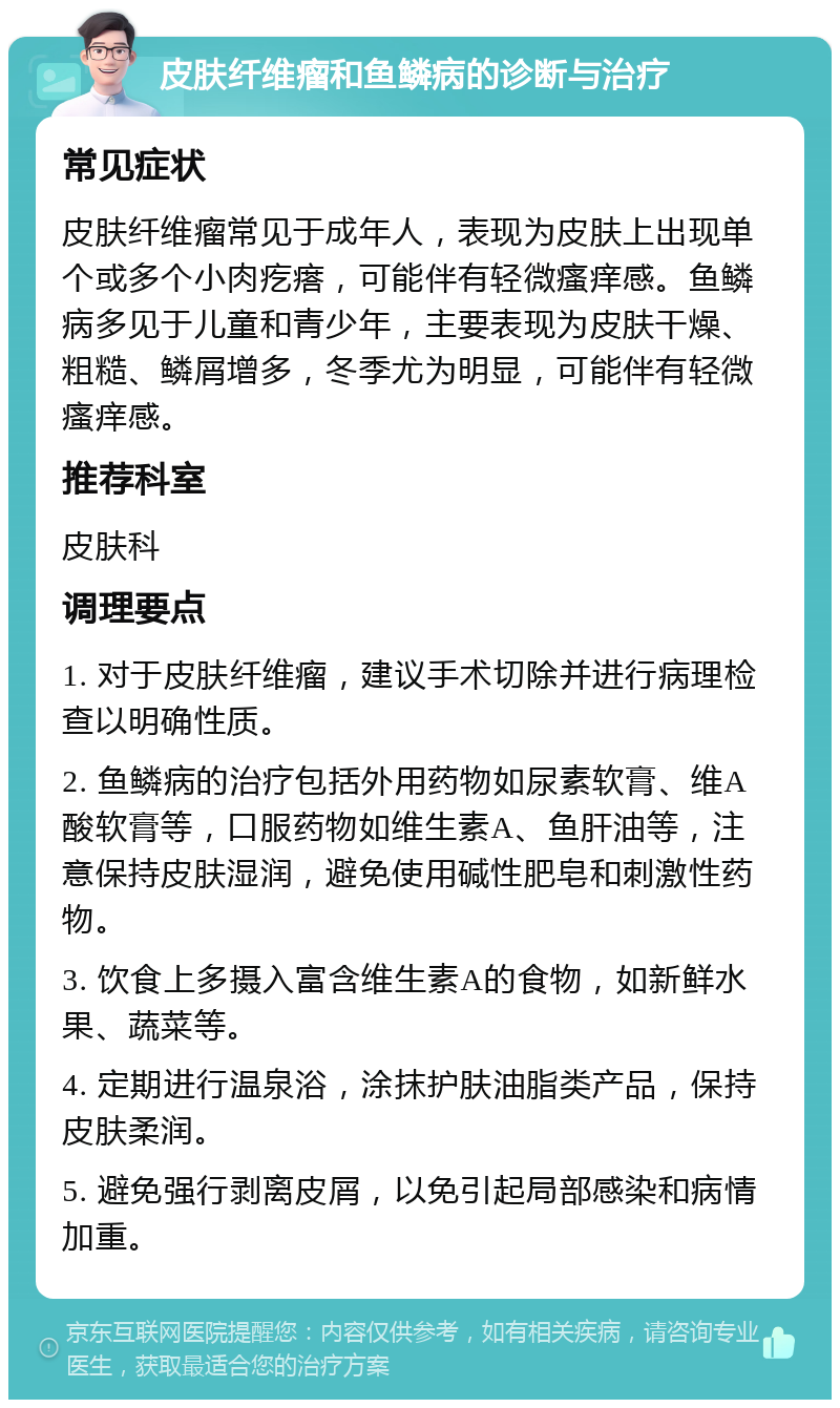 皮肤纤维瘤和鱼鳞病的诊断与治疗 常见症状 皮肤纤维瘤常见于成年人，表现为皮肤上出现单个或多个小肉疙瘩，可能伴有轻微瘙痒感。鱼鳞病多见于儿童和青少年，主要表现为皮肤干燥、粗糙、鳞屑增多，冬季尤为明显，可能伴有轻微瘙痒感。 推荐科室 皮肤科 调理要点 1. 对于皮肤纤维瘤，建议手术切除并进行病理检查以明确性质。 2. 鱼鳞病的治疗包括外用药物如尿素软膏、维A酸软膏等，口服药物如维生素A、鱼肝油等，注意保持皮肤湿润，避免使用碱性肥皂和刺激性药物。 3. 饮食上多摄入富含维生素A的食物，如新鲜水果、蔬菜等。 4. 定期进行温泉浴，涂抹护肤油脂类产品，保持皮肤柔润。 5. 避免强行剥离皮屑，以免引起局部感染和病情加重。